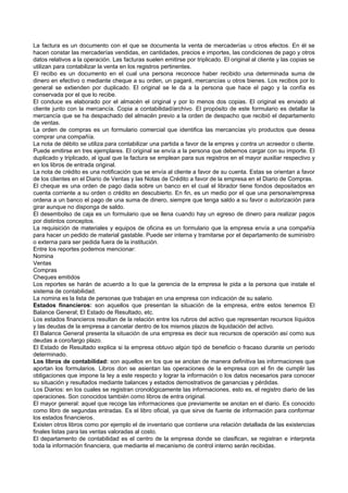 La factura es un documento con el que se documenta la venta de mercaderías u otros efectos. En él se
hacen constar las mercaderías vendidas, en cantidades, precios e importes, las condiciones de pago y otros
datos relativos a la operación. Las facturas suelen emitirse por triplicado. El original al cliente y las copias se
utilizan para contabilizar la venta en los registros pertinentes.
El recibo es un documento en el cual una persona reconoce haber recibido una determinada suma de
dinero en efectivo o mediante cheque a su orden, un pagaré, mercancías u otros bienes. Los recibos por lo
general se extienden por duplicado. El original se le da a la persona que hace el pago y la confía es
conservada por el que lo recibe.
El conduce es elaborado por el almacén el original y por lo menos dos copias. El original es enviado al
cliente junto con la mercancía. Copia a contabilidad/archivo. El propósito de este formulario es detallar la
mercancía que se ha despachado del almacén previo a la orden de despacho que recibió el departamento
de ventas.
La orden de compras es un formulario comercial que identifica las mercancías y/o productos que desea
comprar una compañía.
La nota de débito se utiliza para contabilizar una partida a favor de la empres y contra un acreedor o cliente.
Puede emitirse en tres ejemplares. El original se envía a la persona que debemos cargar con su importe. El
duplicado y triplicado, al igual que la factura se emplean para sus registros en el mayor auxiliar respectivo y
en los libros de entrada original.
La nota de crédito es una notificación que se envía al cliente a favor de su cuenta. Estas se orientan a favor
de los clientes en el Diario de Ventas y las Notas de Crédito a favor de la empresa en el Diario de Compras.
El cheque es una orden de pago dada sobre un banco en el cual el librador tiene fondos depositados en
cuenta corriente a su orden o crédito en descubierto. En fin, es un medio por el que una persona/empresa
ordena a un banco el pago de una suma de dinero, siempre que tenga saldo a su favor o autorización para
girar aunque no disponga de saldo.
El desembolso de caja es un formulario que se llena cuando hay un egreso de dinero para realizar pagos
por distintos conceptos.
La requisición de materiales y equipos de oficina es un formulario que la empresa envía a una compañía
para hacer un pedido de material gastable. Puede ser interna y tramitarse por el departamento de suministro
o externa para ser pedida fuera de la institución.
Entre los reportes podemos mencionar:
Nomina
Ventas
Compras
Cheques emitidos
Los reportes se harán de acuerdo a lo que la gerencia de la empresa le pida a la persona que instale el
sistema de contabilidad.
La nomina es la lista de personas que trabajan en una empresa con indicación de su salario.
Estados financieros: son aquellos que presentan la situación de la empresa, entre estos tenemos El
Balance General; El Estado de Resultado, etc.
Los estados financieros resultan de la relación entre los rubros del activo que representan recursos líquidos
y las deudas de la empresa a cancelar dentro de los mismos plazos de liquidación del activo.
El Balance General presenta la situación de una empresa es decir sus recursos de operación así como sus
deudas a coro/largo plazo.
El Estado de Resultado explica si la empresa obtuvo algún tipó de beneficio o fracaso durante un período
determinado.
Los libros de contabilidad: son aquellos en los que se anotan de manera definitiva las informaciones que
aportan los formularios. Libros don se asientan las operaciones de la empresa con el fin de cumplir las
obligaciones que impone la ley a este respecto y lograr la información o los datos necesarios para conocer
su situación y resultados mediante balances y estados demostrativos de ganancias y pérdidas.
Los Diarios: en los cuales se registran cronológicamente las informaciones, esto es, el registro diario de las
operaciones. Son conocidos también como libros de entra original.
El mayor general: aquel que recoge las informaciones que previamente se anotan en el diario. Es conocido
como libro de segundas entradas. Es el libro oficial, ya que sirve de fuente de información para conformar
los estados financieros.
Existen otros libros como por ejemplo el de inventario que contiene una relación detallada de las existencias
finales listas para las ventas valoradas al costo.
El departamento de contabilidad es el centro de la empresa donde se clasifican, se registran e interpreta
toda la información financiera, que mediante el mecanismo de control interno serán recibidas.
 