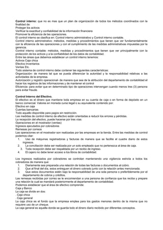 Control interno: que no es mas que un plan de organización de todos los métodos coordinados con la
finalidad de:
Proteger los activos
Verificar la exactitud y confiabilidad de la información financiera
Promover la eficiencia de las operaciones.
El control interno se clasifica en: Control interno administrativo y Control interno contable.
Control interno administrativo: métodos, medidas y procedimientos que tienen que ver fundamentalmente
con la eficiencia de las operaciones y con el cumplimiento de las medidas administrativas impuestas por la
gerencia.
Control interno contable: métodos, medidas y procedimientos que tienen que ver principalmente con la
protección de los activos y a la confiabilidad de los datos de contabilidad.
Entre las áreas que debemos establecer un control interno tenemos:
Activos Caja chica
Efectivo Inventarios
Ventas Etc.
Todo sistema de control interno debe contener las siguientes características:
Organización- de manera tal que se pueda diferenciar la autoridad y la responsabilidad relativas a las
actividades de la empresa.
Autorización y registro operacional- de manera que sea de la atribución del departamento de contabilidad el
hacer los registros de las informaciones y de mantener el control
Eficiencia- para evitar que en determinado tipo de operaciones intervengan cuando menos tres (3) persona
para evitar fraude.
Control Interno del Efectivo.
El efectivo es el dinero que mantiene toda empresa en su cuenta de caja o en forma de depósito en un
banco comercial. Valores en moneda curso legal o su equivalente contenido por:
Efectivo en caja
Cuentas bancarias
Todo aquello disponible para pagos sin restricción.
Las medidas de control interno de efectivo están orientadas a reducir los errores y pérdidas.
La recepción del efectivo, puede hacerse por tres vías:
Operaciones en el mostrador (ventas)
Ingresos ejecutados por cobradores
Remesas por correos
Las operaciones en el mostrador son realizadas por las empresas en la tienda. Entre las medidas de control
podemos citar:
1. Uso de máquinas registradoras y facturas de manera que se facilite el cuadre diario de estos
ingresos.
2. La conciliación debe ser realizada por un solo empleado que no pertenezca al área de caja.
3. Toda recepción debe ser respaldada por un recibo de ingreso.
4. El cajero no debe tener acceso a los libros de contabilidad.
Los ingresos realizados por cobradores se controlan manteniendo una vigilancia estricta a todos los
cobradores de manera que:
1. Diariamente sea preparada una relación de todas las facturas o documentos al cobro.
2. Que al final del día, estos entreguen el dinero cobrado junto con la relación antes mencionada.
3. Que estos documentos estén bajo la responsabilidad de una sola persona o preferiblemente por el
departamento de cobros y créditos.
Las remesas recibidas por correo se le encomiendan a una persona de confianza que los reciba y prepare
una relación la cual se mandará posteriormente al departamento de contabilidad.
Podemos establecer que el área de efectivo comprende:
Caja y Banco
La caja se divide en dos:
. Caja chica
. Caja general
La caja chica es el fondo que la empresa emplea para los gastos menores dentro de la misma que no
requiere uso de un cheque.
La caja general es aquella donde se guarda todo el dinero diario recibido por diferentes conceptos.
 