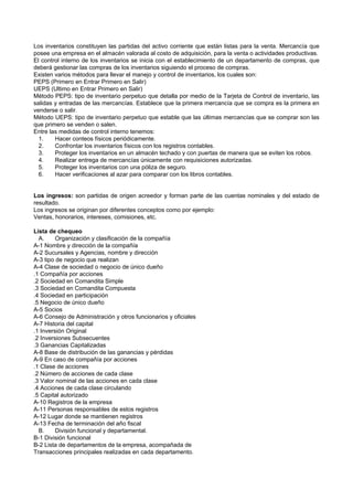Los inventarios constituyen las partidas del activo corriente que están listas para la venta. Mercancía que
posee una empresa en el almacén valorada al costo de adquisición, para la venta o actividades productivas.
El control interno de los inventarios se inicia con el establecimiento de un departamento de compras, que
deberá gestionar las compras de los inventarios siguiendo el proceso de compras.
Existen varios métodos para llevar el manejo y control de inventarios, los cuales son:
PEPS (Primero en Entrar Primero en Salir)
UEPS (Ultimo en Entrar Primero en Salir)
Método PEPS: tipo de inventario perpetuo que detalla por medio de la Tarjeta de Control de inventario, las
salidas y entradas de las mercancías. Establece que la primera mercancía que se compra es la primera en
venderse o salir.
Método UEPS: tipo de inventario perpetuo que estable que las últimas mercancías que se comprar son las
que primero se venden o salen.
Entre las medidas de control interno tenemos:
1. Hacer conteos físicos periódicamente.
2. Confrontar los inventarios físicos con los registros contables.
3. Proteger los inventarios en un almacén techado y con puertas de manera que se eviten los robos.
4. Realizar entrega de mercancías únicamente con requisiciones autorizadas.
5. Proteger los inventarios con una póliza de seguro.
6. Hacer verificaciones al azar para comparar con los libros contables.
Los ingresos: son partidas de origen acreedor y forman parte de las cuentas nominales y del estado de
resultado.
Los ingresos se originan por diferentes conceptos como por ejemplo:
Ventas, honorarios, intereses, comisiones, etc.
Lista de chequeo
A. Organización y clasificación de la compañía
A-1 Nombre y dirección de la compañía
A-2 Sucursales y Agencias, nombre y dirección
A-3 tipo de negocio que realizan
A-4 Clase de sociedad o negocio de único dueño
.1 Compañía por acciones
.2 Sociedad en Comandita Simple
.3 Sociedad en Comandita Compuesta
.4 Sociedad en participación
.5 Negocio de único dueño
A-5 Socios
A-6 Consejo de Administración y otros funcionarios y oficiales
A-7 Historia del capital
.1 Inversión Original
.2 Inversiones Subsecuentes
.3 Ganancias Capitalizadas
A-8 Base de distribución de las ganancias y pérdidas
A-9 En caso de compañía por acciones
.1 Clase de acciones
.2 Número de acciones de cada clase
.3 Valor nominal de las acciones en cada clase
.4 Acciones de cada clase circulando
.5 Capital autorizado
A-10 Registros de la empresa
A-11 Personas responsables de estos registros
A-12 Lugar donde se mantienen registros
A-13 Fecha de terminación del año fiscal
B. División funcional y departamental.
B-1 División funcional
B-2 Lista de departamentos de la empresa, acompañada de
Transacciones principales realizadas en cada departamento.
 