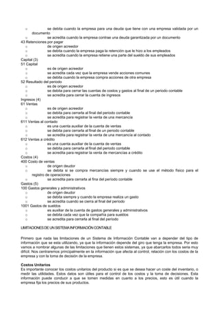 o se debita cuando la empresa para una deuda que tiene con una empresa validada por un
documento
o se acredita cuando la empresa contrae una deuda garantizada por un documento
43 Retenciones por pagar
o de origen acreedor
o se debita cuando la empresa paga la retención que le hizo a los empleados
o se acredita cuando la empresa retiene una parte del sueldo de sus empleados
Capital (3)
51 Capital
o es de origen acreedor
o se acredita cada vez que la empresa vende acciones comunes
o se debita cuando la empresa compra acciones de otra empresa
52 Resultado del periodo
o es de origen acreedor
o se debita para cerrar las cuentas de costos y gastos al final de un periodo contable
o se acredita para cerrar la cuenta de ingresos
Ingresos (4)
61 Ventas
o es de origen acreedor
o se debita para cerrarla al final del periodo contable
o se acredita para registrar la venta de una mercancía
611 Ventas al contado
o es una cuenta auxiliar de la cuenta de ventas
o se debita para cerrarla al final de un periodo contable
o se acredita para registrar la venta de una mercancía al contado
612 Ventas a crédito
o es una cuenta auxiliar de la cuenta de ventas
o se debita para cerrarla al final del periodo contable
o se acredita para registrar la venta de mercancías a crédito
Costos (4)
400 Costo de ventas
o de origen deudor
o se debita si se compra mercancías siempre y cuando se use el método físico para el
registro de operaciones
o se acredita para cerrarla al fina del período contable
Gastos (5)
100 Gastos generales y administrativos
o de origen deudor
o se debita siempre y cuando la empresa realiza un gasto
o se acredita cuando se cierra al final del período
1001 Gastos de sueldos
o es auxiliar de la cuenta de gastos generales y administrativos
o se debita cada vez que la compañía para sueldos
o se acredita para cerrarla al final del período
LIMITACIONESDEUNSISTEMAINFORMACIÓNCONTABLE
Primero que nada las limitaciones de un Sistema de Información Contable van a depender del tipo de
información que se esta utilizando, ya que la información depende del giro que tenga la empresa. Por esto
vamos a nombrar algunas de las limitaciones que tienen estos sistemas, ya que abarcarlos todos seria muy
difícil. Nos centraremos principalmente en la información que afecta al control, relación con los costos de la
empresa y con la toma de decisión de la empresa.
Costos Unitarios
Es importante conocer los costos unitarios del producto si es que se desea hacer un coste del inventario, o
medir las utilidades. Estos datos son útiles para el control de los costos y la toma de decisiones. Esta
información puede conducir a que se tomen medidas en cuanto a los precios, esto es útil cuando la
empresa fija los precios de sus productos.
 