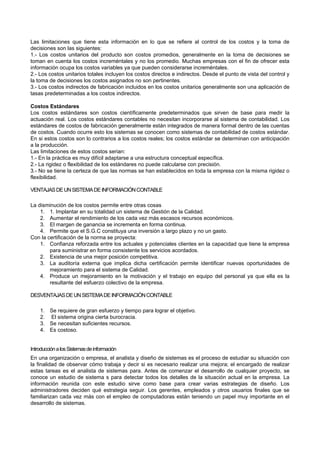 Las limitaciones que tiene esta información en lo que se refiere al control de los costos y la toma de
decisiones son las siguientes:
1.- Los costos unitarios del producto son costos promedios, generalmente en la toma de decisiones se
toman en cuenta los costos increméntales y no los promedio. Muchas empresas con el fin de ofrecer esta
información ocupa los costos variables ya que pueden considerarse increméntales.
2.- Los costos unitarios totales incluyen los costos directos e indirectos. Desde el punto de vista del control y
la toma de decisiones los costos asignados no son pertinentes.
3.- Los costos indirectos de fabricación incluidos en los costos unitarios generalmente son una aplicación de
tasas predeterminadas a los costos indirectos.
Costos Estándares
Los costos estándares son costos científicamente predeterminados que sirven de base para medir la
actuación real. Los costos estándares contables no necesitan incorporarse al sistema de contabilidad. Los
estándares de costos de fabricación generalmente están integrados de manera formal dentro de las cuentas
de costos. Cuando ocurre esto los sistemas se conocen como sistemas de contabilidad de costos estándar.
En si estos costos son lo contrarios a los costos reales; los costos estándar se determinan con anticipación
a la producción.
Las limitaciones de estos costos serian:
1.- En la práctica es muy difícil adaptarse a una estructura conceptual específica.
2.- La rigidez o flexibilidad de los estándares no puede calcularse con precisión.
3.- No se tiene la certeza de que las normas se han establecidos en toda la empresa con la misma rigidez o
flexibilidad.
VENTAJASDEUNSISTEMADEINFORMACIÓNCONTABLE
La disminución de los costos permite entre otras cosas
1. 1. Implantar en su totalidad un sistema de Gestión de la Calidad.
2. Aumentar el rendimiento de los cada vez más escasos recursos económicos.
3. El margen de ganancia se incrementa en forma continua.
4. Permite que el S.G.C constituya una inversión a largo plazo y no un gasto.
Con la certificación de la norma se proyecta:
1. Confianza reforzada entre los actuales y potenciales clientes en la capacidad que tiene la empresa
para suministrar en forma consistente los servicios acordados.
2. Existencia de una mejor posición competitiva.
3. La auditoría externa que implica dicha certificación permite identificar nuevas oportunidades de
mejoramiento para el sistema de Calidad.
4. Produce un mejoramiento en la motivación y el trabajo en equipo del personal ya que ella es la
resultante del esfuerzo colectivo de la empresa.
DESVENTAJASDEUNSISTEMADEINFORMACIÓNCONTABLE
1. Se requiere de gran esfuerzo y tiempo para lograr el objetivo.
2. El sistema origina cierta burocracia.
3. Se necesitan suficientes recursos.
4. Es costoso.
IntroducciónalosSistemasdeinformación
En una organización o empresa, el analista y diseño de sistemas es el proceso de estudiar su situación con
la finalidad de observar cómo trabaja y decir si es necesario realizar una mejora; el encargado de realizar
estas tareas es el analista de sistemas para. Antes de comenzar el desarrollo de cualquier proyecto, se
conoce un estudio de sistema s para detectar todos los detalles de la situación actual en la empresa. La
información reunida con este estudio sirve como base para crear varias estrategias de diseño. Los
administradores deciden qué estrategia seguir. Los gerentes, empleados y otros usuarios finales que se
familiarizan cada vez más con el empleo de computadoras están teniendo un papel muy importante en el
desarrollo de sistemas.
 