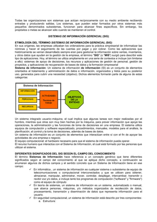Todas las organizaciones son sistemas que actúan recíprocamente con su medio ambiente recibiendo
entradas y produciendo salidas. Los sistemas, que pueden estar formados por otros sistemas más
pequeños denominados subsistemas, funcionan para alcanzar fines específicos. Sin embargo, los
propósitos o metas se alcanzan sólo cuando se mantienen el control.
SISTEMAS DE INFORMACIÓN GERENCIAL (SIG)
ETIMOLOGÍA DEL TÉRMINO SISTEMAS DE INFORMACIÓN GERENCIAL (SIG)
En sus orígenes, las empresas utilizaban los ordenadores para la práctica empresarial de informatizar las
nóminas y hacer el seguimiento de las cuentas por pagar y por cobrar. Como las aplicaciones que
históricamente se venían desarrollado siempre eran para gestionar la información sobre ventas, inventarios,
y otros datos que ayuden en la gestión de la empresa, el término "SIG" (o "MIS") surgió para describir este
tipo de aplicaciones. Hoy, el término se utiliza ampliamente en una serie de contextos e incluye (sin limitarse
a ello): sistemas de apoyo de decisiones, los recursos y aplicaciones de gestión de personal, gestión de
proyectos, y aplicaciones de recuperación de bases de datos y la formación empresarial
Sistema de información: Un sistema de información de información (SI) es un conjunto de elementos
orientados al tratamiento y administración de datos e información, organizados y listos para su posterior
uso, generados para cubrir una necesidad (objetivo). Dichos elementos formarán parte de alguna de estas
categorías:
Un sistema integrado usuario–máquina, el cual implica que algunas tareas son mejor realizadas por el
hombre, mientras que otras son muy bien hechas por la máquina, para prever información que apoye las
operaciones, la administración y las funciones de toma de decisiones en una empresa. El sistema utiliza
equipos de computación y software especializado, procedimientos, manuales, modelos para el análisis, la
planificación, el control y la toma de decisiones, además de bases de datos.
Un sistema de información es un conjunto de elementos que interactúan entre sí con el fin de apoyar las
actividades de una empresa o negocio.
El equipo computacional: el hardware necesario para que el sistema de información pueda operar.
El recurso humano que interactúa con el Sistema de Información, el cual está formado por las personas que
utilizan el sistema.
DIFERENTES SIGNIFICADOS DEL SIG SEGÚN EL CAMPO DEL CONOCIMIENTO
El término Sistemas de Información hace referencia a un concepto genérico que tiene diferentes
significados según el campo del conocimiento al que se aplique dicho concepto, a continuación se
enumeran algunos de dichos campos y el sentido concreto que un Sistema de Información tiene en ese
campo:
 En informática , un sistema de información es cualquier sistema o subsistema de equipo de
telecomunicaciones o computacional interconectados y que se utilicen para obtener,
almacenar, manipular, administrar, mover, controlar, desplegar, intercambiar, transmitir o
recibir voz y/o datos, e incluye tanto los programas de computación ("software" y "firmware")
como el equipo de cómputo
 En teoría de sistemas, un sistema de información es un sistema, automatizado o manual,
que abarca personas, máquinas, y/o métodos organizados de recolección de datos,
procesamiento, transmisión y diseminación de datos que representa información para el
usuario.
 En seguridad computacional, un sistema de información está descrito por tres componentes:
a. Estructura:
 