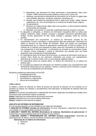 b. Repositorios, que almacenan los datos permanente o temporalmente, tales como
"buffers”, RAM (memoria de acceso aleatorio), discos duros, caché, etc.
c. Interfaces, que permiten el intercambio de información con el mundo no digital, tales
como teclados, altavoces, monitores, escáneres, impresoras, etc.
d. Canales, que conectan los repositorios entre sí, tales como "buses", cables, enlaces
inalámbricos, etc. Una red de trabajo es un conjunto de canales físicos y lógicos.
e. Comportamiento:
f. Servicios, los cuales proveen algún valor a los usuarios o a otros servicios mediante
el intercambio de mensajes.
g. Mensajes, que acarrean un contenido o significado hacia los usuarios o servicios.
 En geografía y cartografía, un Sistema de Información Geográfica (SIG) se utiliza para
integrar, almacenar, editar, analizar, compartir y desplegar información georeferenciada.
Existen muchas aplicaciones de SIG, desde ecología y geología, hasta las ciencias
sociales.
 En representación del conocimiento, un sistema de información consiste de tres
componentes: humano, tecnológico y organizacional. Bajo esta perspectiva, información se
define en términos de tres niveles de semiótica. Datos que pueden ser procesados
automáticamente por un sistema de aplicaciones corresponden al nivel de sintaxis. En el
contexto de un individuo que interpreta los datos, estos son convertidos en información, lo
que corresponde al nivel semántico. La información se convierte en conocimiento cuando
un individuo conoce (entiende) y evalúa la información (por ejemplo para una tarea
específica), esto corresponde al nivel pragmático.
 En matemáticas dentro de la teoría de los dominios, un sistema de información Scott (por su
inventor Dana Scott) es una estructura matemática que provee una representación
alternativa de un dominio Scott, como un caso especial, algebraic lattices.
 En matemáticas teoría de conjunto difuso, un sistema de información es un sistema de
atributo-valor.
 En sociología los sistemas de información son sistemas sociales cuyo comportamiento está
fuertemente influenciado por los objetivos, valores y creencias de los individuos y grupos,
así como por el desempeño de la tecnología.
Disciplinas académicas relacionadas con los SIG.
 Contabilidad gerencial.
 Investigación de operaciones.
 Administración y organización.
 Ciencia de la computación.
Análisisysistemas
El análisis y diseño de sistemas se refiere al proceso de examinar la situación de una empresa con el
propósito de mejorar con métodos y procedimientos más adecuados. El desarrollo de sistemas tiene dos
componentes.
Análisis Es el proceso de clasificación e interpretación de hechos, diagnostico de problemas y empleo de la
información para recomendar mejoras al sistemas.
Diseño: Especifica las características del producto terminado.
Análisis: Especifica que es lo que el sistema debe hacer.
Diseño: Establece como alcanzar el objetivo
ANALISTA DE SISTEMAS DE INFORMACION
En una empresa pequeña, lo más probable es que realice las actividades:
1.-ANALISIS DE SITEMAS (Analista de información): Es reunir información y determinar los requisitos.
Los analistas no son responsables del diseño de sistema.
2.-ANALISIS Y DISEÑO DEL SISTEMA (Diseñadores de sistemas, Diseñadores de aplicaciones): El
analista tiene la responsabilidad adicional de diseñar el nuevo sistema.
3.-ANALISIS, DISEÑO Y PROGRAMACIÓN DEL SISTEMA (Analista programador): Desarrolla las
especificaciones de diseño y escribe el software necesario para implementar el diseño.
Elementos de un sistema de información.
1. Personas.
2. Datos.
 