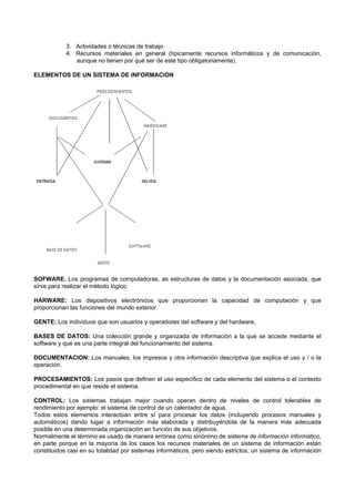 3. Actividades o técnicas de trabajo.
4. Recursos materiales en general (típicamente recursos informáticos y de comunicación,
aunque no tienen por qué ser de este tipo obligatoriamente).
ELEMENTOS DE UN SISTEMA DE INFORMACION
SOFWARE. Los programas de computadoras, as estructuras de datos y la documentación asociada, que
sirve para realizar el método lógico.
HARWARE: Los dispositivos electrónicos que proporcionan la capacidad de computación y que
proporcionan las funciones del mundo exterior.
GENTE: Los individuos que son usuarios y operadores del software y del hardware.
BASES DE DATOS: Una colección grande y organizada de información a la que se accede mediante el
software y que es una parte integral del funcionamiento del sistema.
DOCUMENTACION: Los manuales, los impresos y otra información descriptiva que explica el uso y / o la
operación.
PROCESAMIENTOS: Los pasos que definen el uso específico de cada elemento del sistema o el contexto
procedimental en que reside el sistema.
CONTROL: Los sistemas trabajan mejor cuando operan dentro de niveles de control tolerables de
rendimiento por ejemplo: el sistema de control de un calentador de agua.
Todos estos elementos interactúan entre sí para procesar los datos (incluyendo procesos manuales y
automáticos) dando lugar a información más elaborada y distribuyéndola de la manera más adecuada
posible en una determinada organización en función de sus objetivos.
Normalmente el término es usado de manera errónea como sinónimo de sistema de información informático,
en parte porque en la mayoría de los casos los recursos materiales de un sistema de información están
constituidos casi en su totalidad por sistemas informáticos, pero siendo estrictos, un sistema de información
 