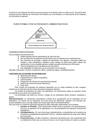 no tiene por qué disponer de dichos recursos (aunque en la práctica esto no suela ocurrir). Se podría decir
entonces que los sistemas de información informáticos son una subclase o un subconjunto de los sistemas
de información en general.
Característicasdesistemadeinformación
Sus principales características son:
 Suelen lograrse ahorros significativos de mano de obra.
 Son el primer tipo de sistemas de información que se implanta en las organizaciones.
 Son intensivos en entradas y salidas de información; sus cálculos y procesos suelen ser
simples y copo sofisticados, requieren mucho manejo de datos para poder realizar sus
operaciones y como resultado generan también grandes volúmenes de información.
 Tiene la propiedad de ser recolectores de información.
 Son adaptables de aplicación que se encuentran en el mercado.
Ejemplos: facturación, nóminas, cuentas por cobrar, cuentas por pagar, contabilidad general.
FUNCIONES DE UN SISTEMA DE INFORMACION
 Reservaciones aéreas.
 Departamento de registro hospitalario.
 Control escolar.
 Preparación de nóminas en operaciones bancarias.
 Sistema de intercomunicación electrónica.
 Entre otras.
Para cumplir sus propósitos los sistemas interactúan con su medio ambiente es decir cualquier
entidad que se sitúa fuera de los límites del sistema (sistemas abiertos).
Los niveles de rendimiento se miden con estándares. Los rendimientos reales se comparan contra
los estándares que vienen de la experiencia.
Las actividades que están por encima o debajo de los estándares deben anotarse, estudiarse y
ajustar.
Retroalimentación. La información suministrada a través de la comparación de los resultados con los
estándares y el informe de los elementos de control sobre las diferencias. Ejemplo: Una empresa que
produce pasteles caros y de baja calidad, las ventas bajas serían la retroalimentación.
Hay que tomar en cuenta los siguientes ejemplos de datos relevantes relacionados con el sistema.
1. Canales no formales. ¿Qué interacciones existen entre el personal y los departamentos,
pero que no aparecen en el organigrama o en el procedimiento de operación previamente
establecido?
2. Interdependencia. ¿En qué otras áreas, departamentos y componentes de la empresa se
encuentra una dependencia específica? Esto es, ¿Quiénes dependen de quien para realizar
sus funciones?
3. El personal clave. ¿Cuáles individuos y elementos del sistema son más importantes para
su existencia?¿Crees que una área a la que no se le haya tomado en cuenta su opinión,
 