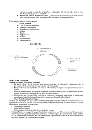 hubiera aportado buenas idea al diseño de elaboración del sistema sobre todo si tiene
directamente que ver con su función?
4. Relaciones críticas de comunicación. ¿Cómo circula la información y las instrucciones
entre los componentes de la empresa y cómo interactúan las diferentes áreas?
Ciclodevidadeunsistemainformacióngerencial
CICLO DE VIDA
 Ciclo de vida de un sistema:
 Definición del problema.
 Recopilación de información.
 Análisis.
 Diseño.
 Programación.
 Prueba.
 Documentación.
 Implementación.
CICLO DE VIDA
ESTRUCTURA DE UN SIG
La estructura de un Tiene forma piramidal
1. La parte inferior de la pirámide está comprendida por la información relacionada con el
procesamiento de las transacciones preguntas sobre su estado.
2. El siguiente nivel comprende los recursos de información para apoyar las operaciones diarias de
control.
3. El tercer nivel agrupa los recursos del sistema de información para ayudar a la planificación táctica y
la toma de decisiones relacionadas con el control Administrativo.
4. El nivel más alto comprende los recursos de información necesarios para apoyar la planificación
estratégica y la definición de políticas de los niveles más altos de la administración.
Tipos de sistemas de información
Debido a que el principal uso que se da a los SI es el de optimizar el desarrollo de las actividades de una
organización con el fin de ser más productivos y obtener ventajas competitivas, en primer término, se puede
clasificar a los sistemas de información en:
 Sistemas Competitivos
 Sistemas Cooperativos
 Sistemas que modifican el estilo de operación del negocio
Esta clasificación es muy genérica, y en la práctica no obedece a una diferenciación real de sistemas de
información reales, ya que en la práctica podríamos encontrar alguno que cumpla varias (dos o las tres)
de las características anteriores. En los subapartados siguientes se hacen unas clasificaciones más
concretas (y reales) de sistemas de información.
 