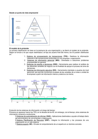 Desde un punto de vista empresarial
El modelo de la pirámide
La primera clasificación se basa en la jerarquía de una organización y se llamó el modelo de la pirámide.
Según la función a la que vayan destinados o el tipo de usuario final del mismo, los SI pueden clasificarse
en:
1. Sistema de procesamiento de transacciones (TPS).- Gestiona la información
referente a las transacciones producidas en una empresa u organización.
2. Sistemas de información gerencial (MIS).- Orientados a solucionar problemas
empresariales en general.
3. Sistemas de soporte a decisiones (DSS).- Herramienta para realizar el análisis de
las diferentes variables de negocio con la finalidad de apoyar el proceso de toma de
decisiones.
4. Sistemas de información ejecutiva (EIS).- Herramienta orientada a usuarios de nivel
gerencial, que permite monitorizar el estado de las variables de un área o unidad de
la empresa a partir de información interna y externa a la misma.
Evolución de los sistemas de información a lo largo del tiempo.
Primeros en aparecer fueron los TPS, en la década de los 60, sin embargo, con el tiempo, otros sistemas de
información comenzó a evolucionar.
5.Sistemas de automatización de oficinas (OAS).- Aplicaciones destinadas a ayudar al trabajo diario
del administrativo de una empresa u organización.
6.Sistema Planificación de Recursos (ERP).- Integran la información y los procesos de una
organización en un solo sistema.
7.Sistema experto (SE).- Emulan el comportamiento de un experto en un dominio concreto.
 
