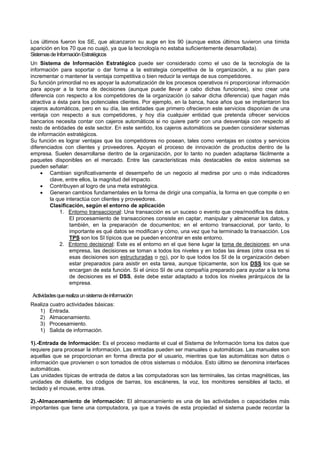 Los últimos fueron los SE, que alcanzaron su auge en los 90 (aunque estos últimos tuvieron una tímida
aparición en los 70 que no cuajó, ya que la tecnología no estaba suficientemente desarrollada).
SistemasdeInformaciónEstratégicos
Un Sistema de Información Estratégico puede ser considerado como el uso de la tecnología de la
información para soportar o dar forma a la estrategia competitiva de la organización, a su plan para
incrementar o mantener la ventaja competitiva o bien reducir la ventaja de sus competidores.
Su función primordial no es apoyar la automatización de los procesos operativos ni proporcionar información
para apoyar a la toma de decisiones (aunque puede llevar a cabo dichas funciones), sino crear una
diferencia con respecto a los competidores de la organización (o salvar dicha diferencia) que hagan más
atractiva a ésta para los potenciales clientes. Por ejemplo, en la banca, hace años que se implantaron los
cajeros automáticos, pero en su día, las entidades que primero ofrecieron este servicios disponían de una
ventaja con respecto a sus competidores, y hoy día cualquier entidad que pretenda ofrecer servicios
bancarios necesita contar con cajeros automáticos si no quiere partir con una desventaja con respecto al
resto de entidades de este sector. En este sentido, los cajeros automáticos se pueden considerar sistemas
de información estratégicos.
Su función es lograr ventajas que los competidores no posean, tales como ventajas en costos y servicios
diferenciados con clientes y proveedores. Apoyan el proceso de innovación de productos dentro de la
empresa. Suelen desarrollarse dentro de la organización, por lo tanto no pueden adaptarse fácilmente a
paquetes disponibles en el mercado. Entre las características más destacables de estos sistemas se
pueden señalar:
 Cambian significativamente el desempeño de un negocio al medirse por uno o más indicadores
clave, entre ellos, la magnitud del impacto.
 Contribuyen al logro de una meta estratégica.
 Generan cambios fundamentales en la forma de dirigir una compañía, la forma en que compite o en
la que interactúa con clientes y proveedores.
Clasificación, según el entorno de aplicación
1. Entorno transaccional: Una transacción es un suceso o evento que crea/modifica los datos.
El procesamiento de transacciones consiste en captar, manipular y almacenar los datos, y
también, en la preparación de documentos; en el entorno transaccional, por tanto, lo
importante es qué datos se modifican y cómo, una vez que ha terminado la transacción. Los
TPS son los SI típicos que se pueden encontrar en este entorno.
2. Entorno decisional: Este es el entorno en el que tiene lugar la toma de decisiones; en una
empresa, las decisiones se toman a todos los niveles y en todas las áreas (otra cosa es si
esas decisiones son estructuradas o no), por lo que todos los SI de la organización deben
estar preparados para asistir en esta tarea, aunque típicamente, son los DSS los que se
encargan de esta función. Si el único SI de una compañía preparado para ayudar a la toma
de decisiones es el DSS, éste debe estar adaptado a todos los niveles jerárquicos de la
empresa.
Actividadesquerealizaunsistemadeinformación
Realiza cuatro actividades básicas:
1) Entrada.
2) Almacenamiento.
3) Procesamiento.
1) Salida de información.
1).-Entrada de Información: Es el proceso mediante el cual el Sistema de Información toma los datos que
requiere para procesar la información. Las entradas pueden ser manuales o automáticas. Las manuales son
aquellas que se proporcionan en forma directa por el usuario, mientras que las automáticas son datos o
información que provienen o son tomados de otros sistemas o módulos. Esto último se denomina interfaces
automáticas.
Las unidades típicas de entrada de datos a las computadoras son las terminales, las cintas magnéticas, las
unidades de diskette, los códigos de barras, los escáneres, la voz, los monitores sensibles al tacto, el
teclado y el mouse, entre otras.
2).-Almacenamiento de información: El almacenamiento es una de las actividades o capacidades más
importantes que tiene una computadora, ya que a través de esta propiedad el sistema puede recordar la
 