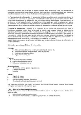 información guardada en la sección o proceso anterior. Esta información suele ser almacenada en
estructuras de información denominadas archivos. La unidad típica de almacenamiento son los discos
magnéticos o discos duros, los discos flexibles o diskettes y los discos compactos (CD-ROM).
3).-Procesamiento de Información: Es la capacidad del Sistema de Información para efectuar cálculos de
acuerdo con una secuencia de operaciones preestablecida. Estos cálculos pueden efectuarse con datos
introducidos recientemente en el sistema o bien con datos que están almacenados. Esta característica de
los sistemas permite la transformación de datos fuente en información que puede ser utilizada para la toma
de decisiones, lo que hace posible, entre otras cosas, que un tomador de decisiones genere una proyección
financiera a partir de los datos que contiene un estado de resultados o un balance general de un año base.
4).-Salida de Información: La salida es la capacidad de un Sistema de Información para sacar la
información procesada o bien datos de entrada al exterior. Las unidades típicas de salida son las
impresoras, terminales, diskettes, cintas magnéticas, la voz, los gráfica dores y los plotters, entre otros. Es
importante aclarar que la salida de un Sistema de Información puede constituir la entrada a otro Sistema de
Información o módulo. En este caso, también existe una interfase automática de salida. Por ejemplo, el
Sistema de Control de Clientes tiene una interfase automática de salida con el Sistema de Contabilidad, ya
que genera las pólizas contables de los movimientos procesales de los clientes.
A continuación se muestran las diferentes actividades que puede realizar un Sistema de Información de
Control de Clientes:
Actividades que realiza un Sistema de Información:
Entradas:
 Datos generales del cliente: nombre, dirección, tipo de cliente, etc.
 Políticas de créditos: límite de crédito, plazo de pago, etc.
 Facturas (interfase automático).
 Pagos, depuraciones, etc.
Proceso:
 Cálculo de antigüedad de saldos.
 Cálculo de intereses moratorios.
 Cálculo del saldo de un cliente.
Almacenamiento:
 Movimientos del mes (pagos, depuraciones).
 Catálogo de clientes.
 Facturas.
Salidas:
 Reporte de pagos.
 Estados de cuenta.
 Pólizas contables (interfase automática)
 Consultas de saldos en pantalla de una terminal.
Las diferentes actividades que realiza un Sistema de Información se pueden observar en el diseño
conceptual ilustrado en la en la siguiente figura.
Tipos y Usos de los Sistemas de Información
Durante los próximos años, los Sistemas de Información cumplirán tres objetivos básicos dentro de las
organizaciones:
1. Automatización de procesos operativos.
2. Proporcionar información que sirva de apoyo al proceso de toma de decisiones.
 