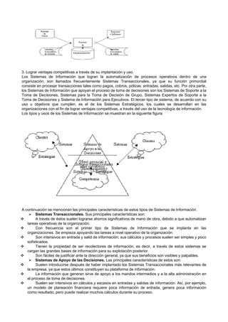 3. Lograr ventajas competitivas a través de su implantación y uso.
Los Sistemas de Información que logran la automatización de procesos operativos dentro de una
organización, son llamados frecuentemente Sistemas Transaccionales, ya que su función primordial
consiste en procesar transacciones tales como pagos, cobros, pólizas, entradas, salidas, etc. Por otra parte,
los Sistemas de Información que apoyan el proceso de toma de decisiones son los Sistemas de Soporte a la
Toma de Decisiones, Sistemas para la Toma de Decisión de Grupo, Sistemas Expertos de Soporte a la
Toma de Decisiones y Sistema de Información para Ejecutivos. El tercer tipo de sistema, de acuerdo con su
uso u objetivos que cumplen, es el de los Sistemas Estratégicos, los cuales se desarrollan en las
organizaciones con el fin de lograr ventajas competitivas, a través del uso de la tecnología de información.
Los tipos y usos de los Sistemas de Información se muestran en la siguiente figura.
A continuación se mencionan las principales características de estos tipos de Sistemas de Información.
 Sistemas Transaccionales. Sus principales características son:
 A través de éstos suelen lograrse ahorros significativos de mano de obra, debido a que automatizan
tareas operativas de la organización.
 Con frecuencia son el primer tipo de Sistemas de Información que se implanta en las
organizaciones. Se empieza apoyando las tareas a nivel operativo de la organización.
 Son intensivos en entrada y salid de información; sus cálculos y procesos suelen ser simples y poco
sofisticados.
 Tienen la propiedad de ser recolectores de información, es decir, a través de estos sistemas se
cargan las grandes bases de información para su explotación posterior.
 Son fáciles de justificar ante la dirección general, ya que sus beneficios son visibles y palpables.
 Sistemas de Apoyo de las Decisiones. Las principales características de estos son:
 Suelen introducirse después de haber implantado los Sistemas Transaccionales más relevantes de
la empresa, ya que estos últimos constituyen su plataforma de información.
 La información que generan sirve de apoyo a los mandos intermedios y a la alta administración en
el proceso de toma de decisiones.
 Suelen ser intensivos en cálculos y escasos en entradas y salidas de información. Así, por ejemplo,
un modelo de planeación financiera requiere poca información de entrada, genera poca información
como resultado, pero puede realizar muchos cálculos durante su proceso.
 