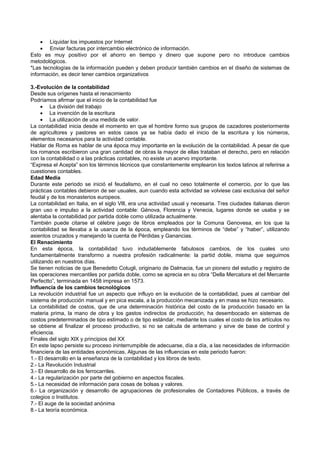  Liquidar los impuestos por Internet
 Enviar facturas por intercambio electrónico de información.
Esto es muy positivo por el ahorro en tiempo y dinero que supone pero no introduce cambios
metodológicos.
*Las tecnologías de la información pueden y deben producir también cambios en el diseño de sistemas de
información, es decir tener cambios organizativos
3.-Evolución de la contabilidad
Desde sus orígenes hasta el renacimiento
Podríamos afirmar que el inicio de la contabilidad fue
 La división del trabajo
 La invención de la escritura
 La utilización de una medida de valor.
La contabilidad inicia desde el momento en que el hombre formo sus grupos de cazadores posteriormente
de agricultores y pastores en estos casos ya se había dado el inicio de la escritura y los números,
elementos necesarios para la actividad contable.
Hablar de Roma es hablar de una época muy importante en la evolución de la contabilidad. A pesar de que
los romanos escribieron una gran cantidad de obras la mayor de ellas trataban el derecho, pero en relación
con la contabilidad o a las prácticas contables, no existe un acervo importante.
“Expresa el Acepta” son los términos técnicos que constantemente emplearon los textos latinos al referirse a
cuestiones contables.
Edad Media
Durante este periodo se inició el feudalismo, en el cual no ceso totalmente el comercio, por lo que las
prácticas contables debieron de ser usuales, aun cuando esta actividad se volviese casi exclusiva del señor
feudal y de los monasterios europeos.
La contabilidad en Italia, en el siglo Vlll, era una actividad usual y necesaria. Tres ciudades italianas dieron
gran uso e impulso a la actividad contable: Génova, Florencia y Venecia, lugares donde se usaba y se
alentaba la contabilidad por partida doble como utilizada actualmente.
También puede citarse el célebre juego de libros empleados por la Comuna Genovesa, en los que la
contabilidad se llevaba a la usanza de la época, empleando los términos de “debe” y “haber”, utilizando
asientos cruzados y manejando la cuenta de Pérdidas y Ganancias.
El Renacimiento
En esta época, la contabilidad tuvo indudablemente fabulosos cambios, de los cuales uno
fundamentalmente transformo a nuestra profesión radicalmente: la partid doble, misma que seguimos
utilizando en nuestros días.
Se tienen noticias de que Benedetto Cotugli, originario de Dalmacia, fue un pionero del estudio y registro de
las operaciones mercantiles por partida doble, como se aprecia en su obra “Della Mercatura et del Mercante
Perfectto”, terminada en 1458 impresa en 1573.
Influencia de los cambios tecnológicos
La revolución industrial fue un aspecto que influyo en la evolución de la contabilidad, pues al cambiar del
sistema de producción manual y en pica escala, a la producción mecanizada y en masa se hizo necesario.
La contabilidad de costos, que de una determinación histórica del costo de la producción basado en la
materia prima, la mano de obra y los gastos indirectos de producción, ha desembocado en sistemas de
costos predeterminados de tipo estimado o de tipo estándar, mediante los cuales el costo de los artículos no
se obtiene al finalizar el proceso productivo, si no se calcula de antemano y sirve de base de control y
eficiencia.
Finales del siglo XlX y principios del XX
En este lapso persiste su proceso ininterrumpible de adecuarse, día a día, a las necesidades de información
financiera de las entidades económicas, Algunas de las influencias en este periodo fueron:
1.- El desarrollo en la enseñanza de la contabilidad y los libros de texto.
2.- La Revolución Industrial
3.- El desarrollo de los ferrocarriles.
4.- La regularización por parte del gobierno en aspectos fiscales.
5.- La necesidad de información para cosas de bolsas y valores.
6.- La organización y desarrollo de agrupaciones de profesionales de Contadores Públicos, a través de
colegios o Institutos.
7.- El auge de la sociedad anónima
8.- La teoría económica.
 