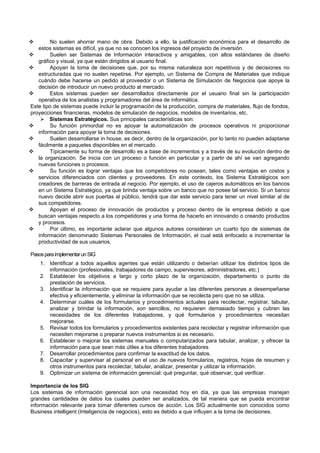  No suelen ahorrar mano de obra. Debido a ello, la justificación económica para el desarrollo de
estos sistemas es difícil, ya que no se conocen los ingresos del proyecto de inversión.
 Suelen ser Sistemas de Información interactivos y amigables, con altos estándares de diseño
gráfico y visual, ya que están dirigidos al usuario final.
 Apoyan la toma de decisiones que, por su misma naturaleza son repetitivos y de decisiones no
estructuradas que no suelen repetirse. Por ejemplo, un Sistema de Compra de Materiales que indique
cuándo debe hacerse un pedido al proveedor o un Sistema de Simulación de Negocios que apoye la
decisión de introducir un nuevo producto al mercado.
 Estos sistemas pueden ser desarrollados directamente por el usuario final sin la participación
operativa de los analistas y programadores del área de informática.
Este tipo de sistemas puede incluir la programación de la producción, compra de materiales, flujo de fondos,
proyecciones financieras, modelos de simulación de negocios, modelos de inventarios, etc.
 Sistemas Estratégicos. Sus principales características son:
 Su función primordial no es apoyar la automatización de procesos operativos ni proporcionar
información para apoyar la toma de decisiones.
 Suelen desarrollarse in house, es decir, dentro de la organización, por lo tanto no pueden adaptarse
fácilmente a paquetes disponibles en el mercado.
 Típicamente su forma de desarrollo es a base de incrementos y a través de su evolución dentro de
la organización. Se inicia con un proceso o función en particular y a partir de ahí se van agregando
nuevas funciones o procesos.
 Su función es lograr ventajas que los competidores no posean, tales como ventajas en costos y
servicios diferenciados con clientes y proveedores. En este contexto, los Sistema Estratégicos son
creadores de barreras de entrada al negocio. Por ejemplo, el uso de cajeros automáticos en los bancos
en un Sistema Estratégico, ya que brinda ventaja sobre un banco que no posee tal servicio. Si un banco
nuevo decide abrir sus puertas al público, tendrá que dar este servicio para tener un nivel similar al de
sus competidores.
 Apoyan el proceso de innovación de productos y proceso dentro de la empresa debido a que
buscan ventajas respecto a los competidores y una forma de hacerlo en innovando o creando productos
y procesos.
 Por último, es importante aclarar que algunos autores consideran un cuarto tipo de sistemas de
información denominado Sistemas Personales de Información, el cual está enfocado a incrementar la
productividad de sus usuarios.
PasosparaimplementarunSIG
1. Identificar a todos aquellos agentes que están utilizando o deberían utilizar los distintos tipos de
información (profesionales, trabajadores de campo, supervisores, administradores, etc.)
2. Establecer los objetivos a largo y corto plazo de la organización, departamento o punto de
prestación de servicios.
3. Identificar la información que se requiere para ayudar a las diferentes personas a desempeñarse
efectiva y eficientemente, y eliminar la información que se recolecta pero que no se utiliza.
4. Determinar cuáles de los formularios y procedimientos actuales para recolectar, registrar, tabular,
analizar y brindar la información, son sencillos, no requieren demasiado tiempo y cubren las
necesidades de los diferentes trabajadores, y qué formularios y procedimientos necesitan
mejorarse.
5. Revisar todos los formularios y procedimientos existentes para recolectar y registrar información que
necesiten mejorarse o preparar nuevos instrumentos si es necesario.
6. Establecer o mejorar los sistemas manuales o computarizados para tabular, analizar, y ofrecer la
información para que sean más útiles a los diferentes trabajadores
7. Desarrollar procedimientos para confirmar la exactitud de los datos.
8. Capacitar y supervisar al personal en el uso de nuevos formularios, registros, hojas de resumen y
otros instrumentos para recolectar, tabular, analizar, presentar y utilizar la información.
9. Optimizar un sistema de información gerencial: qué preguntar, qué observar, qué verificar.
Importancia de los SIG
Los sistemas de información gerencial son una necesidad hoy en día, ya que las empresas manejan
grandes cantidades de datos los cuales pueden ser analizados, de tal manera que se pueda encontrar
información relevante para tomar diferentes cursos de acción. Los SIG actualmente son conocidos como
Business intelligent (Inteligencia de negocios), esto es debido a que influyen a la toma de decisiones.
 