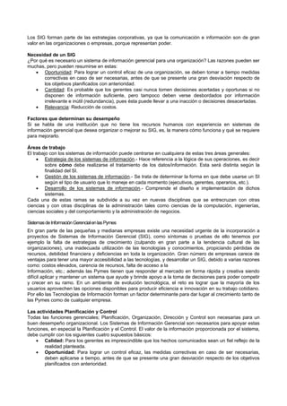 Los SIG forman parte de las estrategias corporativas, ya que la comunicación e información son de gran
valor en las organizaciones o empresas, porque representan poder.
Necesidad de un SIG
¿Por qué es necesario un sistema de información gerencial para una organización? Las razones pueden ser
muchas, pero pueden resumirse en estas:
 Oportunidad: Para lograr un control eficaz de una organización, se deben tomar a tiempo medidas
correctivas en caso de ser necesarias, antes de que se presente una gran desviación respecto de
los objetivos planificados con anterioridad.
 Cantidad: Es probable que los gerentes casi nunca tomen decisiones acertadas y oportunas si no
disponen de información suficiente, pero tampoco deben verse desbordados por información
irrelevante e inútil (redundancia), pues ésta puede llevar a una inacción o decisiones desacertadas.
 Relevancia: Reducción de costos.
Factores que determinan su desempeño
Si se habla de una institución que no tiene los recursos humanos con experiencia en sistemas de
información gerencial que desea organizar o mejorar su SIG, es, la manera cómo funciona y qué se requiere
para mejorarlo.
Áreas de trabajo
El trabajo con los sistemas de información puede centrarse en cualquiera de estas tres áreas generales:
 Estrategia de los sistemas de información.- Hace referencia a la lógica de sus operaciones, es decir
sobre cómo debe realizarse el tratamiento de los datos/información. Esta será distinta según la
finalidad del SI.
 Gestión de los sistemas de información.- Se trata de determinar la forma en que debe usarse un SI
según el tipo de usuario que lo maneje en cada momento (ejecutivos, gerentes, operarios, etc.).
 Desarrollo de los sistemas de información.- Comprende el diseño e implementación de dichos
sistemas.
Cada una de estas ramas se subdivide a su vez en nuevas disciplinas que se entrecruzan con otras
ciencias y con otras disciplinas de la administración tales como ciencias de la computación, ingenierías,
ciencias sociales y del comportamiento y la administración de negocios.
SistemasdeInformaciónGerencialenlasPymes
En gran parte de las pequeñas y medianas empresas existe una necesidad urgente de la incorporación a
proyectos de Sistemas de Información Gerencial (SIG), como síntomas o pruebas de ello tenemos por
ejemplo la falta de estrategias de crecimiento (culpando en gran parte a la tendencia cultural de las
organizaciones), una inadecuada utilización de las tecnologías y conocimientos, propiciando pérdidas de
recursos, debilidad financiera y deficiencias en toda la organización. Gran número de empresas carece de
ventajas para tener una mayor accesibilidad a las tecnologías, y desarrollar un SIG, debido a varias razones
como: costos elevados, carencia de recursos, falta de acceso a la
Información, etc.; además las Pymes tienen que responder al mercado en forma rápida y creativa siendo
difícil aplicar y mantener un sistema que ayude y brinde apoyo a la toma de decisiones para poder competir
y crecer en su ramo. En un ambiente de evolución tecnológica, el reto es lograr que la mayoría de los
usuarios aprovechen las opciones disponibles para producir eficiencia e innovación en su trabajo cotidiano.
Por ello las Tecnologías de Información forman un factor determinante para dar lugar al crecimiento tanto de
las Pymes como de cualquier empresa.
Las actividades Planificación y Control
Todas las funciones gerenciales; Planificación, Organización, Dirección y Control son necesarias para un
buen desempeño organizacional. Los Sistemas de Información Gerencial son necesarios para apoyar estas
funciones, en especial la Planificación y el Control. El valor de la información proporcionada por el sistema,
debe cumplir con los siguientes cuatro supuestos básicos:
 Calidad: Para los gerentes es imprescindible que los hechos comunicados sean un fiel reflejo de la
realidad planteada.
 Oportunidad: Para lograr un control eficaz, las medidas correctivas en caso de ser necesarias,
deben aplicarse a tiempo, antes de que se presente una gran desviación respecto de los objetivos
planificados con anterioridad.
 