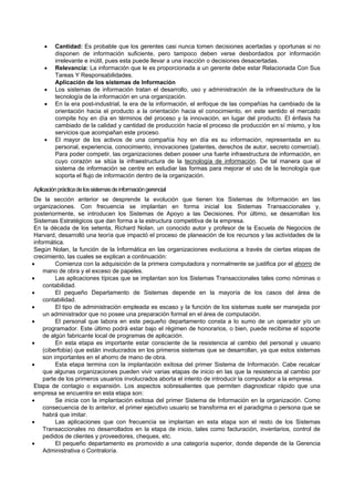  Cantidad: Es probable que los gerentes casi nunca tomen decisiones acertadas y oportunas si no
disponen de información suficiente, pero tampoco deben verse desbordados por información
irrelevante e inútil, pues esta puede llevar a una inacción o decisiones desacertadas.
 Relevancia: La información que le es proporcionada a un gerente debe estar Relacionada Con Sus
Tareas Y Responsabilidades.
Aplicación de los sistemas de Información
 Los sistemas de información tratan el desarrollo, uso y administración de la infraestructura de la
tecnología de la información en una organización.
 En la era post-industrial, la era de la información, el enfoque de las compañías ha cambiado de la
orientación hacia el producto a la orientación hacia el conocimiento, en este sentido el mercado
compite hoy en día en términos del proceso y la innovación, en lugar del producto. El énfasis ha
cambiado de la calidad y cantidad de producción hacia el proceso de producción en sí mismo, y los
servicios que acompañan este proceso.
 El mayor de los activos de una compañía hoy en día es su información, representada en su
personal, experiencia, conocimiento, innovaciones (patentes, derechos de autor, secreto comercial).
Para poder competir, las organizaciones deben poseer una fuerte infraestructura de información, en
cuyo corazón se sitúa la infraestructura de la tecnología de información. De tal manera que el
sistema de información se centre en estudiar las formas para mejorar el uso de la tecnología que
soporta el flujo de información dentro de la organización.
Aplicaciónprácticadelossistemasdeinformacióngerencial
De la sección anterior se desprende la evolución que tienen los Sistemas de Información en las
organizaciones. Con frecuencia se implantan en forma inicial los Sistemas Transaccionales y,
posteriormente, se introducen los Sistemas de Apoyo a las Decisiones. Por último, se desarrollan los
Sistemas Estratégicos que dan forma a la estructura competitiva de la empresa.
En la década de los setenta, Richard Nolan, un conocido autor y profesor de la Escuela de Negocios de
Harvard, desarrolló una teoría que impactó el proceso de planeación de los recursos y las actividades de la
informática.
Según Nolan, la función de la Informática en las organizaciones evoluciona a través de ciertas etapas de
crecimiento, las cuales se explican a continuación:
 Comienza con la adquisición de la primera computadora y normalmente se justifica por el ahorro de
mano de obra y el exceso de papeles.
 Las aplicaciones típicas que se implantan son los Sistemas Transaccionales tales como nóminas o
contabilidad.
 El pequeño Departamento de Sistemas depende en la mayoría de los casos del área de
contabilidad.
 El tipo de administración empleada es escaso y la función de los sistemas suele ser manejada por
un administrador que no posee una preparación formal en el área de computación.
 El personal que labora en este pequeño departamento consta a lo sumo de un operador y/o un
programador. Este último podrá estar bajo el régimen de honorarios, o bien, puede recibirse el soporte
de algún fabricante local de programas de aplicación.
 En esta etapa es importante estar consciente de la resistencia al cambio del personal y usuario
(ciberfobia) que están involucrados en los primeros sistemas que se desarrollan, ya que estos sistemas
son importantes en el ahorro de mano de obra.
 Esta etapa termina con la implantación exitosa del primer Sistema de Información. Cabe recalcar
que algunas organizaciones pueden vivir varias etapas de inicio en las que la resistencia al cambio por
parte de los primeros usuarios involucrados aborta el intento de introducir la computador a la empresa.
Etapa de contagio o expansión. Los aspectos sobresalientes que permiten diagnosticar rápido que una
empresa se encuentra en esta etapa son:
 Se inicia con la implantación exitosa del primer Sistema de Información en la organización. Como
consecuencia de lo anterior, el primer ejecutivo usuario se transforma en el paradigma o persona que se
habrá que imitar.
 Las aplicaciones que con frecuencia se implantan en esta etapa son el resto de los Sistemas
Transaccionales no desarrollados en la etapa de inicio, tales como facturación, inventarios, control de
pedidos de clientes y proveedores, cheques, etc.
 El pequeño departamento es promovido a una categoría superior, donde depende de la Gerencia
Administrativa o Contraloría.
 
