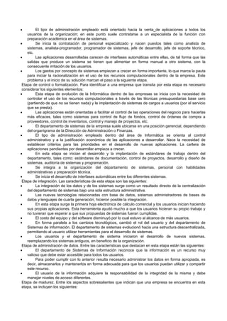  El tipo de administración empleado está orientado hacia la venta de aplicaciones a todos los
usuarios de la organización; en este punto suele contratarse a un especialista de la función con
preparación académica en el área de sistemas.
 Se inicia la contratación de personal especializado y nacen puestos tales como analista de
sistemas, analista-programador, programador de sistemas, jefe de desarrollo, jefe de soporte técnico,
etc.
 Las aplicaciones desarrolladas carecen de interfases automáticas entre ellas, de tal forma que las
salidas que produce un sistema se tienen que alimentar en forma manual a otro sistema, con la
consecuente irritación de los usuarios.
 Los gastos por concepto de sistemas empiezan a crecer en forma importante, lo que marca la pauta
para iniciar la racionalización en el uso de los recursos computacionales dentro de la empresa. Este
problema y el inicio de su solución marcan el paso a la siguiente etapa.
Etapa de control o formalización. Para identificar a una empresa que transita por esta etapa es necesario
considerar los siguientes elementos:
 Esta etapa de evolución de la Informática dentro de las empresas se inicia con la necesidad de
controlar el uso de los recursos computacionales a través de las técnicas presupuestarias base cero
(partiendo de que no se tienen nada) y la implantación de sistemas de cargos a usuarios (por el servicio
que se presta).
 Las aplicaciones están orientadas a facilitar el control de las operaciones del negocio para hacerlas
más eficaces, tales como sistemas para control de flujo de fondos, control de órdenes de compra a
proveedores, control de inventarios, control y manejo de proyectos, etc.
 El departamento de sistemas de la empresa suele ubicarse en una posición gerencial, dependiendo
del organigrama de la Dirección de Administración o Finanzas.
 El tipo de administración empleado dentro del área de Informática se orienta al control
administrativo y a la justificación económica de las aplicaciones a desarrollar. Nace la necesidad de
establecer criterios para las prioridades en el desarrollo de nuevas aplicaciones. La cartera de
aplicaciones pendientes por desarrollar empieza a crecer.
 En esta etapa se inician el desarrollo y la implantación de estándares de trabajo dentro del
departamento, tales como: estándares de documentación, control de proyectos, desarrollo y diseño de
sistemas, auditoría de sistemas y programación.
 Se integra a la organización del departamento de sistemas, personal con habilidades
administrativas y preparación técnica.
 Se inicia el desarrollo de interfases automáticas entre los diferentes sistemas.
Etapa de integración. Las características de esta etapa son las siguientes:
 La integración de los datos y de los sistemas surge como un resultado directo de la centralización
del departamento de sistemas bajo una sola estructura administrativa.
 Las nuevas tecnologías relacionadas con base de datos, sistemas administradores de bases de
datos y lenguajes de cuarta generación, hicieron posible la integración.
 En esta etapa surge la primera hoja electrónica de cálculo comercial y los usuarios inician haciendo
sus propias aplicaciones. Esta herramienta ayudó mucho a que los usuarios hicieran su propio trabajo y
no tuvieran que esperar a que sus propuestas de sistemas fueran cumplidas.
 El costo del equipo y del software disminuyó por lo cual estuvo al alcance de más usuarios.
 En forma paralela a los cambios tecnológicos, cambió el rol del usuario y del departamento de
Sistemas de Información. El departamento de sistemas evolucionó hacia una estructura descentralizada,
permitiendo al usuario utilizar herramientas para el desarrollo de sistemas.
 Los usuarios y el departamento de sistema iniciaron el desarrollo de nuevos sistemas,
reemplazando los sistemas antiguos, en beneficio de la organización.
Etapa de administración de datos. Entre las características que destacan en esta etapa están las siguientes:
 El departamento de Sistemas de Información reconoce que la información es un recurso muy
valioso que debe estar accesible para todos los usuarios.
 Para poder cumplir con lo anterior resulta necesario administrar los datos en forma apropiada, es
decir, almacenarlos y mantenerlos en forma adecuada para que los usuarios puedan utilizar y compartir
este recurso.
 El usuario de la información adquiere la responsabilidad de la integridad de la misma y debe
manejar niveles de acceso diferentes.
Etapa de madurez. Entre los aspectos sobresalientes que indican que una empresa se encuentra en esta
etapa, se incluyen los siguientes:
 