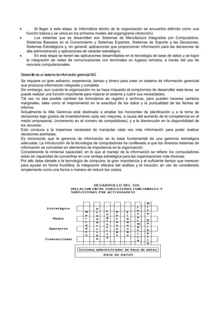  Al llegar a esta etapa, la Informática dentro de la organización se encuentra definida como una
función básica y se ubica en los primeros niveles del organigrama (dirección).
 Los sistemas que se desarrollan son Sistemas de Manufactura Integrados por Computadora,
Sistemas Basados en el Conocimiento y Sistemas Expertos, Sistemas de Soporte a las Decisiones,
Sistemas Estratégicos y, en general, aplicaciones que proporcionan información para las decisiones de
alta administración y aplicaciones de carácter estratégico.
 En esta etapa se tienen las aplicaciones desarrolladas en la tecnología de base de datos y se logra
la integración de redes de comunicaciones con terminales en lugares remotos, a través del uso de
recursos computacionales.
DesarrollodeunsistemadeinformacióngerencialSIG
Se requiere un gran esfuerzo, experiencia, tiempo y dinero para crear un sistema de información gerencial
que produzca información integrada y completa
Sin embargo, aun cuando la organización no se haya impuesto el compromiso de desarrollar esta tarea, se
puede realizar una función importante para mejorar el sistema y cubrir sus necesidades.
Tal vez no sea posible cambiar los formularios de registro o archivos, pero pueden hacerse cambios
marginales, tales como el mejoramiento en la exactitud de los datos y la puntualidad de las fechas de
informe.
Actualmente la Alta Gerencia está destinada a ampliar los horizontes de planificación y a la toma de
decisiones bajo grados de incertidumbres cada vez mayores, a causa del aumento de la competencia en el
medio empresarial, (incremento en el número de competidores), y a la disminución en la disponibilidad de
los recursos.
Esto conduce a la imperiosa necesidad de manipular cada vez más información para poder realizar
decisiones acertadas.
Es reconocido que la gerencia de información es la base fundamental de una gerencia estratégica
adecuada. La introducción de la tecnología de computadores ha conllevado a que los diversos sistemas de
información se conviertan en elementos de importancia en la organización.
Considerando la inmensa capacidad, en lo que al manejo de la información se refiere; los computadores
están en capacidad de convertirse en una ventaja estratégica para las organizaciones más diversas
Por ello debe dársele a la tecnología de cómputos, la gran importancia y el suficiente tiempo que merecen
para ayudar en forma fructífera, la integración efectiva del análisis y la intuición; en vez de considerarlo
simplemente como una forma o manera de reducir los costos.
 