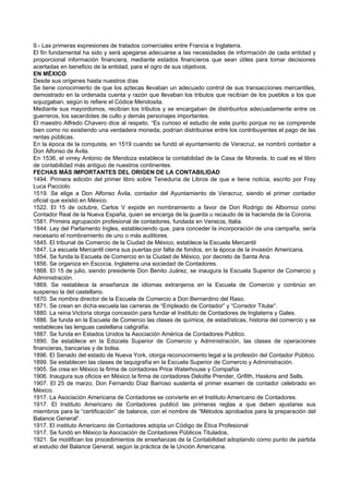 9.- Las primeras expresiones de tratados comerciales entre Francia e Inglaterra.
El fin fundamental ha sido y será apegarse adecuarse a las necesidades de información de cada entidad y
proporcional información financiera, mediante estados financieros que sean útiles para tomar decisiones
acertadas en beneficio de la entidad, para el ogro de sus objetivos.
EN MÉXICO
Desde sus orígenes hasta nuestros días
Se tiene conocimiento de que los aztecas llevaban un adecuado control de sus transacciones mercantiles,
demostrado en la ordenada cuenta y razón que llevaban los tributos que recibían de los pueblos a los que
sojuzgaban, según lo refiere el Códice Mendosita.
Mediante sus mayordomos, recibían los tributos y se encargaban de distribuirlos adecuadamente entre os
guerreros, los sacerdotes de culto y demás personajes importantes.
El maestro Alfredo Chavero dice al respeto. “Es curioso el estudio de este punto porque no se comprende
bien como no existiendo una verdadera moneda, podrían distribuirse entre los contribuyentes el pago de las
rentas públicas.
En la época de la conquista, en 1519 cuando se fundó el ayuntamiento de Veracruz, se nombró contador a
Don Alfonso de Ávila.
En 1536, el virrey Antonio de Mendoza establece la contabilidad de la Casa de Moneda, lo cual es el libro
de contabilidad más antiguo de nuestros continentes.
FECHAS MÁS IMPORTANTES DEL ORIGEN DE LA CONTABILIDAD
1494. Primera edición del primer libro sobre Teneduría de Libros de que e tiene noticia, escrito por Fray
Luca Pacciolo.
1519. Se elige a Don Alfonso Ávila, contador del Ayuntamiento de Veracruz, siendo el primer contador
oficial que existió en México.
1522. El 15 de octubre, Carlos V expide en nombramiento a favor de Don Rodrigo de Albornoz como
Contador Real de la Nueva España, quien se encarga de la guarda u recaudo de la hacienda de la Corona.
1581. Primera agrupación profesional de contadores, fundada en Venecia, Italia.
1844. Ley del Parlamento Ingles, estableciendo que, para conceder la incorporación de una campaña, sería
necesario el nombramiento de uno o más auditores.
1845. El tribunal de Comercio de la Ciudad de México, establece la Escuela Mercantil
1847. La escuela Mercantil cierra sus puertas por falta de fondos, en la época de la invasión Americana.
1854. Se funda la Escuela de Comercio en la Ciudad de México, por decreto de Santa Ana.
1856. Se organiza en Escocia, Inglaterra una sociedad de Contadores.
1868. El 15 de julio, siendo presidente Don Benito Juárez, se inaugura la Escuela Superior de Comercio y
Administración.
1869. Se restablece la enseñanza de idiomas extranjeros en la Escuela de Comercio y continúo en
suspenso la del castellano.
1870. Se nombra director de la Escuela de Comercio a Don Bernardino del Raso.
1871. Se crean en dicha escuela las carreras de “Empleado de Contador” y “Corredor Titular”.
1880. La reina Victoria otorga concesión para fundar el Instituto de Contadores de Inglaterra y Gales.
1886. Se funda en la Escuela de Comercio las clases de química, de estadísticas, historia del comercio y se
restableces las lenguas castellana caligrafía.
1887. Se funda en Estados Unidos la Asociación América de Contadores Publico.
1890. Se establece en la Edúcela Superior de Comercio y Administración, las clases de operaciones
financieras, bancarias y de bolsa.
1896. El Senado del estado de Nueva York, otorga reconocimiento legal a la profesión del Contador Público.
1899. Se establecen las clases de taquigrafía en la Escuela Superior de Comercio y Administración.
1905. Se crea en México la firma de contadores Price Waterhouse y Compañía
1906. Inaugura sus oficios en México la firma de contadores Deloitte Prender, Grifith, Haskins and Sells.
1907. El 25 de marzo, Don Fernando Díaz Barroso sustenta el primer examen de contador celebrado en
México.
1917. La Asociación Americana de Contadores se convierte en el Instituto Americano de Contadores.
1917. El Instituto Americano de Contadores publicó las primeras reglas a que deben ajustarse sus
miembros para la “certificación” de balance, con el nombre de “Métodos aprobados para la preparación del
Balance General”.
1917. El instituto Americano de Contadores adopta un Código de Ética Profesional
1917. Se fundó en México la Asociación de Contadores Públicos Titulados,
1921. Se modifican los procedimientos de enseñanzas de la Contabilidad adoptando como punto de partida
el estudio del Balance General, según la práctica de la Unción Americana.
 