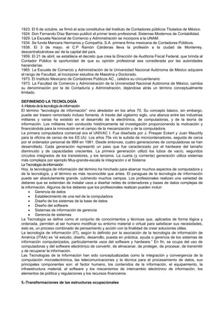 1923. El 6 de octubre, se firmó el acta constitutiva del Instituto de Contadores públicos Titulados de México.
1924. Don Fernando Díaz Barroso publicó el primer texto profesional; Sistemas Modernos de Contabilidad.
1929. La Escuela Nacional de Comercio y Administración se incorpora a la UNAM.
1934. Se funda Mancera Hermanos y Compañía, S.A. primera firma mexicana de Contadores Públicos.
1938. El 3 de mayo, el C.P Ramón Cárdenas lleva la profesión a la ciudad de Monterrey,
descentralizándose así de la capital del país.
1959. El 21 de abril, se establece el decreto que crea la Dirección de Auditoria Fiscal Federal, que brinda al
Contador Público la oportunidad de que su opinión profesional sea considerada por las autoridades
hacendarías.
1965. La Escuela de Comercio y Administración de la Universidad Nacional Autónoma de México adquiere
el rango de Facultad, al incorporar estudios de Maestría y Doctorado.
1973. El Instituto Mexicano de Contadores Públicos AC., celebra su cincuentenario
1973. La Facultad de Comercio y Administración de la Universidad Nacional Autónoma de México, cambia
su denominación por la de Contaduría y Administración, dejándose atrás un término conceptualmente
limitado.
DEFINIENDO LA TECNOLOGÍA
4.-Historiadelatecnologíadeinformación
El término “tecnología de información” vino alrededor en los años 70. Su concepto básico, sin embargo,
puede ser trasero remontado incluso fomenta. A través del vigésimo siglo, una alianza entre las industrias
militares y varias ha existido en el desarrollo de la electrónica, de computadoras, y de la teoría de
información. Los militares han conducido históricamente tal investigación proporcionando la motivación y
financiándola para la innovación en el campo de la mecanización y de la computadora.
La primera computadora comercial era el UNIVAC I. Fue diseñada por J. Presper Eckert y Juan Mauchly
para la oficina de censo de los EE.UU. Los años 70s vio la subida de microordenadores, seguida de cerca
por el ordenador personal de IBM en 1981. Desde entonces, cuatro generaciones de computadoras se han
desarrollado. Cada generación representó un paso que fue caracterizado por el hardware del tamaño
disminuido y de capacidades crecientes. La primera generación utilizó los tubos de vacío, segundos
circuitos integrados de los transistores, y los terceros. La cuarta (y corriente) generación utiliza sistemas
más complejos por ejemplo Muy-grande-escala la integración o el Sistema
LaTecnologíadeinformación
Hoy, la tecnología de información del término ha hinchado para abarcar muchos aspectos de computadora y
de la tecnología, y el término es más reconocible que antes. El paraguas de la tecnología de información
puede ser absolutamente grande, cubriendo muchos campos. Los profesionales realizan una variedad de
deberes que se extiendan de instalar usos a diseñar redes de ordenadores y bases de datos complejas de
la información. Algunos de los deberes que los profesionales realizan pueden incluir:
 Gerencia de datos
 Establecimiento de una red de la computadora
 Diseño de los sistemas de la base de datos
 Diseño del software
 Sistemas de información de gerencia
 Gerencia de sistemas
La Tecnología se define como el conjunto de conocimientos y técnicas que, aplicados de forma lógica y
ordenada, permiten al ser humano modificar su entorno material o virtual para satisfacer sus necesidades,
esto es, un proceso combinado de pensamiento y acción con la finalidad de crear soluciones útiles.
La tecnología de información (IT), según lo definido por la asociación de la tecnología de información de
América (ITAA) es “el estudio, diseño, desarrollo, puesta en práctica, ayuda o gerencia de los sistemas de
información computarizados, particularmente usos del software y hardware.” En fin, se ocupa del uso de
computadoras y del software electrónico de convertir, de almacenar, de proteger, de procesar, de transmitir
y de recuperar la información.
Las Tecnologías de la Información han sido conceptualizadas como la integración y convergencia de la
computación microelectrónica, las telecomunicaciones y la técnica para el procesamiento de datos, sus
principales componentes son: el factor humano, los contenidos de la información, el equipamiento, la
infraestructura material, el software y los mecanismos de intercambio electrónico de información, los
elementos de política y regulaciones y los recursos financieros.
5.-Transformaciones de las estructuras ocupacionales
 