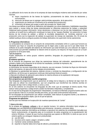 La calificación de la mano de obra en la empresa de base tecnológica moderna está cambiando por varias
razones:
a) mayor importancia de las tareas de logística, procesamiento de datos, toma de decisiones y
comunicación;
b) reducción de tareas que no agregan valor(controles separados de la ejecución);
c) organización por tareas por incremento en la variedad de la producción;
d) incremento de tareas que surgen a partir del concepto de “diseño total”.
Las tareas que definen el perfil de la calificación del trabajador son ahora destrezas y habilidades requeridas
para realizar y revisar todas las tareas estandarizadas en diferentes estaciones de trabajo y capacidad
intelectual (para procesar información, tomar decisiones e interactuar con los de más trabajadores). Estos
cambios en el perfil de la calificación constituyen la base de los “equipos flexibles” de autocontrol, la base
técnica de los círculos de calidad, y definen la inevitable desaparición de “controles externos” a la
producción como son la inspección de calidad, la supervisión de manejo de materiales. Etc. El círculo de
calidad sustituye ahora a antiguos puestos de trabajo dedicados a la supervisión de las operaciones.
6.-Programas informáticos
La computadora se compone de un conjunto de componentes conectados entre sí y para que funcione es
necesario que haya un conjunto de programas que le digan paso a paso que es lo que debe hacer. El
software es la parte intangible del sistema de información que está formado por una colección de reglas e
instrucciones que permiten establecer la relación entre el usuario y la máquina. El mejor equipo sin un buen
programa no sirve para nada.
Tiposdeprogramas
Puede clasificarse en varios grupos: sistema operativo, lenguajes de programación y programas de
aplicación.
El sistema operativo
Es el conjunto de programas que dirige las operaciones básicas del ordenador, especialmente las de
entrada y salida como presentar en el monitor los resultados, controlar la impresora, etc.
Se ocupa de varias funciones:
a) Administrar los recursos disponibles de la máquina, que son escasos. Controlar los flujos de información
dentro del sistema y la ejecución de los trabajos encomendados.
b) Mantener la operatividad del sistema, detectar errores y controlar los dispositivos y configuración de los
periféricos, de forma que no aparezcan continuas interrupciones frente al usuario.
c) Ejecutar el software de aplicación para obtener la máxima eficacia en la explotación del equipo.
Los lenguajes de programación
Son programas que permiten escribir programas
Hay lenguajes de programación que se aproximan al código de la máquina y se llaman de bajo nivel. En
este caso se utilizan los ensambladores, que son programas que transforman las órdenes escritas en
lenguajes de bajo nivel a código binario, a ceros y unos.
En el otro extremo se encuentran los lenguajes de alto nivel, que se asemejan al idioma escrito. Para
traducir estos programas a código binario existen los llamados intérpretes y compiladores.
En el caso de los lenguajes de programación interpretados, se traduce el llamado programa fuente cada vez
que se ejecuta. Este es un proceso sencillo pero lento, ya que está continuamente traduciendo.
En los lenguajes de programación que utilizan compilador, éste traduce el programa fuente y se obtiene lo
que se denomina programa objeto, que es el que se ejecuta.
Programas de aplicación
Son los que nos interesan en la ejecución de nuestras operaciones de “contar”
7.-Sistemainformático
Es la síntesis de hardware, software y de un soporte humano. Un sistema informático típico emplea un
ordenador que usa dispositivos programables para almacenar, recuperar y procesar datos.
Los primeros sistemas informáticos se limitaban a reproducir los sistemas de contabilidad manuales que
fueron evolucionando, el siguiente paso en la evolución de estos programas es la popularización del
entorno Windows. A pesar de que muchos programas que operan en MS-DOS, lo cierto es que con el
entorno grafico se consiguen mejoras en productividad:
a) uso del ratón
b) recursos como copiar y pegar o arrastrar y soltar
c) mantener varias ventanas abiertas
d) exportar e importar datos de la hoja de cálculo y procesadores de textos,
 
