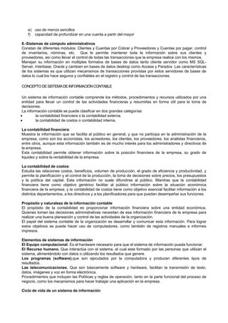 e) uso de menús sencillos
f) capacidad de profundizar en una cuenta a partir del mayor
8.-Sistemas de cómputo administrativos
Constan de diferentes módulos: Clientes y Cuentas por Cobrar y Proveedores y Cuentas por pagar, control
de inventarios, nóminas, etc. Que le permite mantener toda la información sobre sus clientes y
proveedores, así como llevar el control de todas las transacciones que la empresa realice con los mismos.
Manejan su información en múltiples formatos de bases de datos tanto cliente servidor como MS SQL-
Server, Interbase, Oracle y cambien en bases de datos desktop como Access y Paradox. Las características
de los sistemas es que utilizan mecanismos de transacciones provistas por estos servidores de bases de
datos lo cual los hace seguros y confiables en el registro y control de las transacciones.
CONCEPTODESISTEMADEINFORMACIÓNCONTABLE
Un sistema de información contable comprende los métodos, procedimientos y recursos utilizados por una
entidad para llevar un control de las actividades financieras y resumirlas en forma útil para la toma de
decisiones.
La información contable se puede clasificar en dos grandes categorías:
 la contabilidad financiera o la contabilidad externa.
 la contabilidad de costos o contabilidad interna.
La contabilidad financiera:
Muestra la información que se facilita al público en general, y que no participa en la administración de la
empresa, como son los accionistas, los acreedores, los clientes, los proveedores, los analistas financieros,
entre otros, aunque esta información también es de mucho interés para los administradores y directivos de
la empresa.
Esta contabilidad permite obtener información sobre la posición financiera de la empresa, su grado de
liquidez y sobre la rentabilidad de la empresa.
La contabilidad de costos:
Estudia las relaciones costos, beneficios, volumen de producción, el grado de eficiencia y productividad, y
permite la planificación y el control de la producción, la toma de decisiones sobre precios, los presupuestos
y la política del capital. Esta información no suele difundirse al público. Mientras que la contabilidad
financiera tiene como objetivo genérico facilitar al público información sobre la situación económica
financiera de la empresa; y la contabilidad de costos tiene como objetivo esencial facilitar información a los
distintos departamentos, a los directivos y a los planificadores para que puedan desempeñar sus funciones.
Propósito y naturaleza de la información contable
El propósito de la contabilidad es proporcionar información financiera sobre una entidad económica.
Quienes toman las decisiones administrativas necesitan de esa información financiera de la empresa para
realizar una buena planeación y control de las actividades de la organización.
El papel del sistema contable de la organización es desarrollar y comunicar esta información. Para lograr
estos objetivos se puede hacer uso de computadores, como también de registros manuales e informes
impresos.
Elementos de sistemas de información
El Equipo computacional. Es el hardware necesario para que el sistema de información pueda funcionar.
El Recurso humano. Que interactúa con el sistema, el cual esta formado por las personas que utilizan el
sistema, alimentándolo con datos o utilizando los resultados que genere.
Los programas (software).que son ejecutados por la computadora y producen diferentes tipos de
resultados.
Las telecomunicaciones. Que son básicamente software y hardware, facilitan la transmisión de texto,
datos, imágenes y voz en forma electrónica.
Procedimientos que incluyen las Políticas y reglas de operación, tanto en la parte funcional del proceso de
negocio, como los mecanismos para hacer trabajar una aplicación en la empresa.
Ciclo de vida de un sistema de información
 