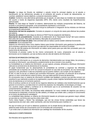 Estudio: La etapa de Estudio de viabilidad o estudio inicial. Su principal objetivo es el estudio e
identificación de las deficiencias actuales en el ambiente del usuario (a través de relevamientos, en
cuentas), establecer nuevos objetivos, y proponer escenarios viables.
Análisis: Conforme a las alternativas generadas por el estudio, en esta etapa se modelan las necesidades
del usuario a través de diagramas especiales (DFD, ER), dando como resultado las Especificaciones
estructuradas.
Diseño: En esta etapa se "diseña" el sistema, determinando los módulos componentes del Sistema, de
acuerdo a una jerarquía apropiada, a los procesadores (hardware) y a la función.
Implantación (desarrollo): Esta actividad incluye la codificación e integración de los módulos con técnicas
de programación estructurada.
Generación del test de aceptación: Consiste en preparar un conjunto de casos para efectuar las pruebas
del sistema.
Garantía de calidad: En esta etapa se efectúa el TEST final de aceptación del Sistema.
Descripción de procedimiento: Consiste en la elaboración de la "descripción formal" del nuevo sistema:
Manuales del Usuario, Manuales del Sistema, Manuales de procedimiento.
Conversión de la base de datos: Esta actividad sólo se realiza cuando existen sistemas funcionando.
Instalación: Es la actividad final.
Sistema de información tiene como objetivo básico para brindar información para gestionar la planificación
de la empresa y garantizar las acciones que ejecutan los responsables de conducir la entidad.
El ciclo de vida del sistema de información se realiza varios pasos para que este bien procesado para una
buena tome de decisiones.
Terminando el proceso vuelve ha los mismo comenzando de nuevo, empezando con el estudio y
terminando con la instalación, por eso se llama ciclo de vida del sistema de información.
SISTEMADEINFORMACIONCONTABLE(SIC)
Un sistema de información es un conjunto de elementos interrelacionados que recoge datos, los procesa y
convierte en información, que almacena y posteriormente se da a conocer a sus usuarios.
La Contabilidad es un sistema de información, ya que captura, procesa, almacena y distribuye información
vital para la correcta toma de decisiones en la empresa.
El papel fundamental que ha desempeñado la contabilidad es controlar y organizar las diferentes
actividades de la empresa con el fin de conocer la situación en que esta se encuentra, de una manera ágil,
oportuna y útil, para llevar a cabo los propósitos que se quieren realizar y así cumplir con los objetivos.
El SIC no sólo ha de ser un sistema que suministre información, que permita a la dirección de la empresa
ejercer un mero control técnico sobre la misma, sino que debe permitir la toma de decisiones.
Es conveniente crear un sistema de información contable mas detallado y preciso que permita conocer con
exactitud lo que realmente sucede en la organización y ayude a tener mejores herramientas para una buena
toma de decisiones en el momento oportuno.
Ante el continuo cambio en el mundo de los negocios debemos ser realistas a las transformaciones que se
generan en el entorno y se debe tener en cuenta tres aspectos: los intangibles, la tecnología y el riesgo.
Los usuarios exigen calidad y confianza en la información que le es suministrada de acuerdo con los
comportamientos sociales e individuales.
Como menciona John Kotter, las empresas están adoptando "un nuevo modelo de negocios que anime y
recompense la creatividad, el servicio de alta calidad y el trabajo que añade valor y coloque el conocimiento
en el centro de planificación estratégica".
La contabilidad debe plantear un sistema de información basado en principios que generen mayor utilidad,
ya que esta es una forma para que los entes creen valor.
Como indica Kaplan y Norton "las estrategias, que son las únicas formas sostenibles que tienen las
organizaciones de crear valor, están cambiando, pero las herramientas para medirlas no".
He aquí el motivo por el cual no debemos quedarnos con la simple técnica del ejercicio contable sino que
debemos estar ávidos de conocimiento (vivir en la frontera del conocimiento)
Y por ende crear un sistema de información que satisfaga las necesidades de los usuarios.
MANUALESOCOMPUTARIZADOS
Son llevados de la siguiente forma
 