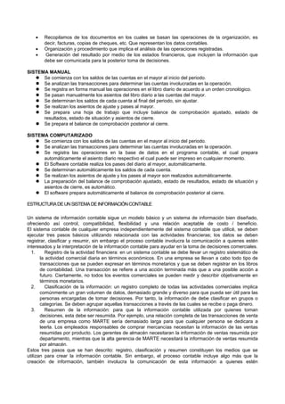  Recopilamos de los documentos en los cuales se basan las operaciones de la organización, es
decir, facturas, copias de cheques, etc. Que representan los datos contables.
 Organización y procedimiento que implica el análisis de las operaciones registradas.
 Generación del resultado por medio de los estados financieros, que incluyen la información que
debe ser comunicada para la posterior toma de decisiones.
SISTEMA MANUAL
 Se comienza con los saldos de las cuentas en el mayor al inicio del periodo.
 Se analizan las transacciones para determinar las cuentas involucradas en la operación.
 Se registra en forma manual las operaciones en el libro diario de acuerdo a un orden cronológico.
 Se pasan manualmente los asientos del libro diario a las cuentas del mayor.
 Se determinan los saldos de cada cuenta al final del periodo, sin ajustar.
 Se realizan los asientos de ajuste y pases al mayor.
 Se prepara una hoja de trabajo que incluye balance de comprobación ajustado, estado de
resultados, estado de situación y asientos de cierre.
 Se prepara el balance de comprobación posterior al cierre.
SISTEMA COMPUTARIZADO
 Se comienza con los saldos de las cuentas en el mayor al inicio del periodo.
 Se analizan las transacciones para determinar las cuentas involucradas en la operación.
 Se registra las operaciones en la base de datos en el programa contable, el cual prepara
automáticamente el asiento diario respectivo el cual puede ser impreso en cualquier momento.
 El Software contable realiza los pases del diario al mayor, automáticamente.
 Se determinan automáticamente los saldos de cada cuenta.
 Se realizan los asientos de ajuste y los pases al mayor son realizados automáticamente.
 La preparación del balance de comprobación ajustado, estado de resultados, estado de situación y
asientos de cierre, es automático.
 El software prepara automáticamente el balance de comprobación posterior al cierre.
ESTRUCTURADEUNSISTEMADEINFORMACIÓNCONTABLE
Un sistema de información contable sigue un modelo básico y un sistema de información bien diseñado,
ofreciendo así control, compatibilidad, flexibilidad y una relación aceptable de costo / beneficio.
El sistema contable de cualquier empresa independientemente del sistema contable que utilicé, se deben
ejecutar tres pasos básicos utilizando relacionada con las actividades financieras; los datos se deben
registrar, clasificar y resumir, sin embargo el proceso contable involucra la comunicación a quienes estén
interesados y la interpretación de la información contable para ayudar en la toma de decisiones comerciales.
1. Registro de la actividad financiera: en un sistema contable se debe llevar un registro sistemático de
la actividad comercial diaria en términos económicos. En una empresa se llevan a cabo todo tipo de
transacciones que se pueden expresar en términos monetarios y que se deben registrar en los libros
de contabilidad. Una transacción se refiere a una acción terminada más que a una posible acción a
futuro. Ciertamente, no todos los eventos comerciales se pueden medir y describir objetivamente en
términos monetarios.
2. Clasificación de la información: un registro completo de todas las actividades comerciales implica
comúnmente un gran volumen de datos, demasiado grande y diverso para que pueda ser útil para las
personas encargadas de tomar decisiones. Por tanto, la información de debe clasificar en grupos o
categorías. Se deben agrupar aquellas transacciones a través de las cuales se recibe o paga dinero.
3. Resumen de la información: para que la información contable utilizada por quienes toman
decisiones, esta debe ser resumida. Por ejemplo, una relación completa de las transacciones de venta
de una empresa como MARTE sería demasiado larga para que cualquier persona se dedicara a
leerla. Los empleados responsables de comprar mercancías necesitan la información de las ventas
resumidas por producto. Los gerentes de almacén necesitaran la información de ventas resumida por
departamento, mientras que la alta gerencia de MARTE necesitará la información de ventas resumida
por almacén.
Estos tres pasos que se han descrito: registro, clasificación y resumen constituyen los medios que se
utilizan para crear la información contable. Sin embargo, el proceso contable incluye algo más que la
creación de información, también involucra la comunicación de esta información a quienes estén
 