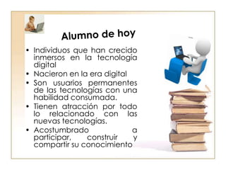 Alumno de hoyIndividuos que han crecido inmersos en la tecnología digitalNacieron en la era digitalSon usuarios permanentes de las tecnologías con una habilidad consumada. Tienen atracción por todo lo relacionado con las nuevas tecnologías. Acostumbrado a participar, construir y compartir su conocimiento 