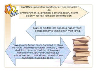 Las TICs les permiten  satisfacer sus necesidades de entretenimiento, diversión, comunicación, información y, tal vez, también de formación.Nativos digitales les encanta hacer varias cosas al mismo tiempo: son multitarea.Navegan con fluidez; tienen habilidad en el uso del ratón; utilizan reproductores de audio y video digitales a diario; toman fotos digitales que manipulan y envían; y usan, además, sus ordenadores para crear videos, presentaciones multimedia, música, blogs, etc.