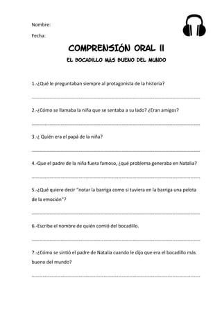 Nombre:
Fecha:
COMPRENSIÓN ORAL ii
El bocadillo más bueno del mundo
1.-¿Qué le preguntaban siempre al protagonista de la historia?
…………………………………………………………………………………………………………………………..
2.-¿Cómo se llamaba la niña que se sentaba a su lado? ¿Eran amigos?
…………………………………………………………………………………………………………………………..
3.-¿ Quién era el papá de la niña?
…………………………………………………………………………………………………………………………..
4.-Que el padre de la niña fuera famoso, ¿qué problema generaba en Natalia?
…………………………………………………………………………………………………………………………..
5.-¿Qué quiere decir “notar la barriga como si tuviera en la barriga una pelota
de la emoción”?
…………………………………………………………………………………………………………………………..
6.-Escribe el nombre de quién comió del bocadillo.
…………………………………………………………………………………………………………………………..
7.-¿Cómo se sintió el padre de Natalia cuando le dijo que era el bocadillo más
bueno del mundo?
…………………………………………………………………………………………………………………………..
 