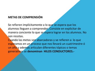 METAS DE COMPRENSIÓN
Se refieren implícitamente a lo que se espera que los
alumnos lleguen a comprender. Consiste en explicitar de
manera conciente lo que se espera lograr en los alumnos. No
son recetas.
Cuando las metas son abarcadoras y se refieren a lo que
esperamos en un proceso que nos llevará un cuatrimestre ó
un año y además articulan diferentes tópicos o temas
generativos se denominan HILOS CONDUCTORES.-
 