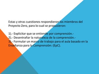 Estas y otras cuestiones respondieron los miembros del
Proyecto Zero, para lo cual se propusieron:
1).- Explicitar que se entiende por comprensión.-
2).- Desentrañar la naturaleza de la comprensión.-
3).- Formular un marco de trabajo para el aula basado en la
Enseñanza para la Comprensión: (EpC).
 