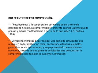 QUE SE ENTIENDE POR COMPRENSIÓN.
*.- “Reconocemos a la comprensión por medio de un criterio de
desempeño flexible. La comprensión se presenta cuando la gente puede
pensar y actuar con flexibilidad a partir de lo que sabe”. ( D. Perkins.
1999).
*.- Comprender implica poder realizar una gama de actividades que
requieren poder explicar un tema, encontrar evidencias, ejemplos,
generalizaciones, aplicaciones, y luego presentarlo de una manera
novedosa, a través de una gama de actividades que demuestren la
comprensión pero también la aumenten. (Personal).
 