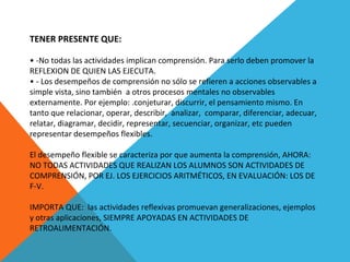 TENER PRESENTE QUE:
 
• -No todas las actividades implican comprensión. Para serlo deben promover la 
REFLEXION DE QUIEN LAS EJECUTA.
• - Los desempeños de comprensión no sólo se refieren a acciones observables a 
simple vista, sino también  a otros procesos mentales no observables 
externamente. Por ejemplo: .conjeturar, discurrir, el pensamiento mismo. En 
tanto que relacionar, operar, describir,  analizar,  comparar, diferenciar, adecuar, 
relatar, diagramar, decidir, representar, secuenciar, organizar, etc pueden 
representar desempeños flexibles.
El desempeño flexible se caracteriza por que aumenta la comprensión, AHORA: 
NO TODAS ACTIVIDADES QUE REALIZAN LOS ALUMNOS SON ACTIVIDADES DE 
COMPRENSIÓN, POR EJ. LOS EJERCICIOS ARITMÉTICOS, EN EVALUACIÓN: LOS DE 
F-V.
 
IMPORTA QUE:  las actividades reflexivas promuevan generalizaciones, ejemplos 
y otras aplicaciones, SIEMPRE APOYADAS EN ACTIVIDADES DE 
RETROALIMENTACIÓN.
 