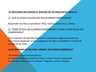  ES NECESARIO RECUPERAR EL SENTIDO DE LAS PREGUNTAS BÁSICAS:
 
1).- QUÉ ES LO QUE QUIERO QUE MIS ALUMNOS COMPRENDAN?
 
Responder nos lleva a considerar: Hilos, Tópicos generativos y Metas.
 
2).- CÓMO SÉ QUE LOS ALUMNOS COMPRENDEN? ¿CÓMO SABEN ELLOS QUE 
COMPRENDEN?
 
Esta respuesta nos permite examinar la evaluación diagnostica contínua.
Por lo tanto responder a estas preguntas nos lleva a considerar el marco de 
trabajo en las aulas.
 
¿QUÉ DEBEMOS HACER PARA LOGRAR UNA BUENA ENSEÑANZA?
 No bastan nuevos conocimientos.
Es imprescindible que podamos hacer nuevas y buenas preguntas.-
Es necesario redescubrir la relación: Pregunta- acción-reflexión.
 