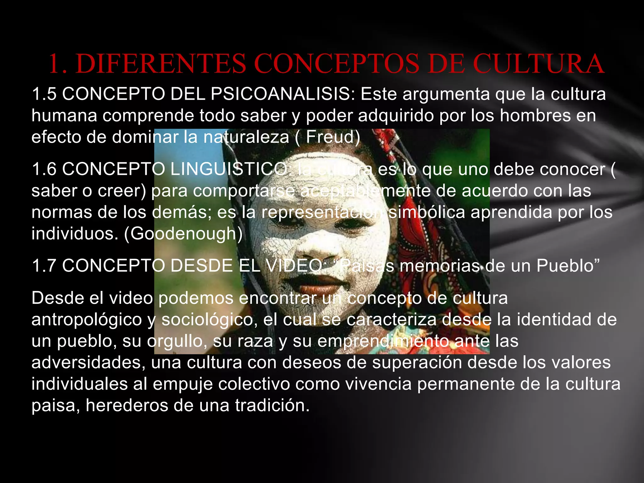 1. DIFERENTES CONCEPTOS DE CULTURA
1.5 CONCEPTO DEL PSICOANALISIS: Este argumenta que la cultura
humana comprende todo saber y poder adquirido por los hombres en
efecto de dominar la naturaleza ( Freud)
1.6 CONCEPTO LINGUISTICO: la cultura es lo que uno debe conocer (
saber o creer) para comportarse aceptablemente de acuerdo con las
normas de los demás; es la representación simbólica aprendida por los
individuos. (Goodenough)
1.7 CONCEPTO DESDE EL VIDEO: “Paisas memorias de un Pueblo”
Desde el video podemos encontrar un concepto de cultura
antropológico y sociológico, el cual se caracteriza desde la identidad de
un pueblo, su orgullo, su raza y su emprendimiento ante las
adversidades, una cultura con deseos de superación desde los valores
individuales al empuje colectivo como vivencia permanente de la cultura
paisa, herederos de una tradición.
 
