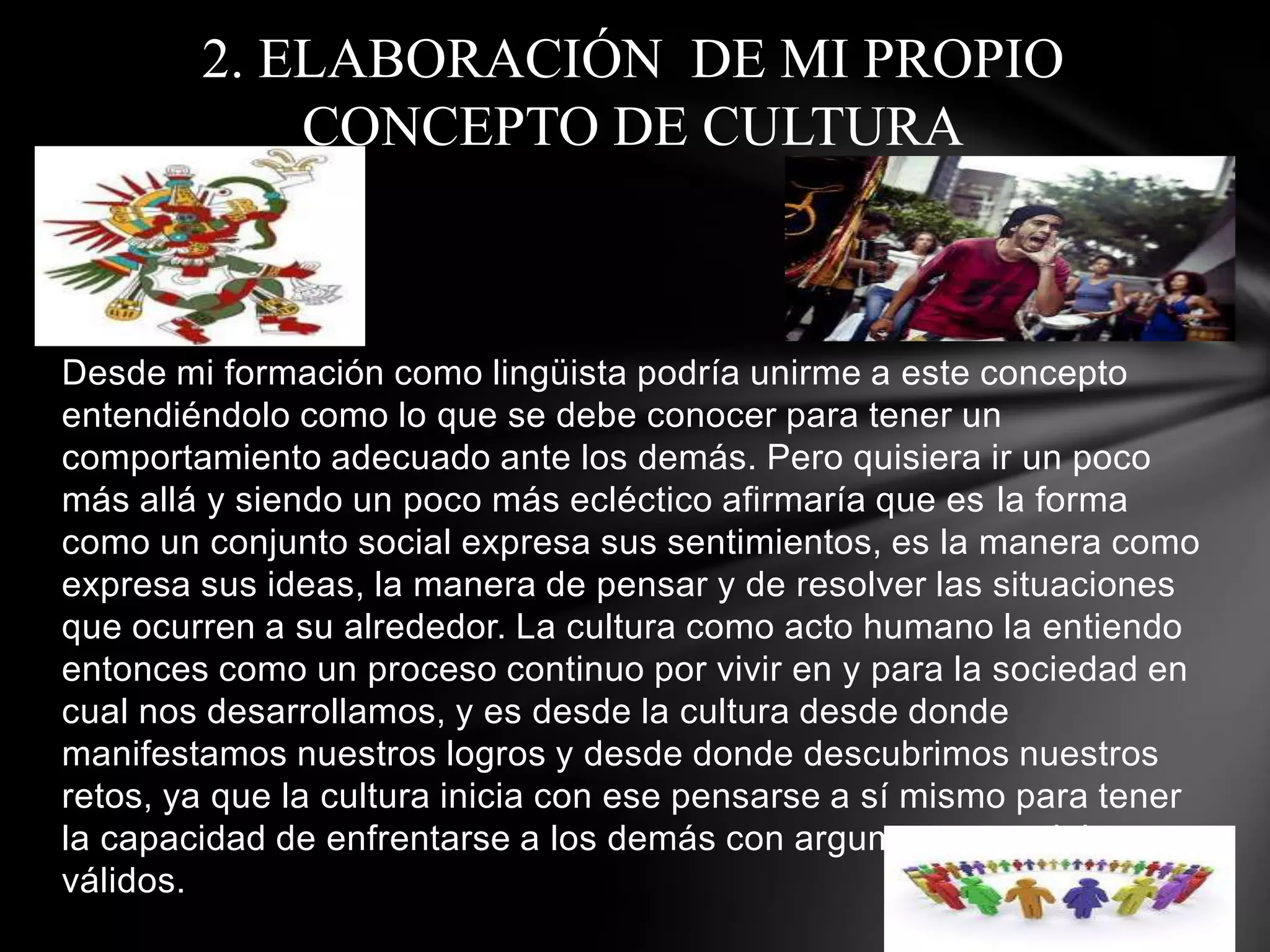 2. ELABORACIÓN DE MI PROPIO
            CONCEPTO DE CULTURA



Desde mi formación como lingüista podría unirme a este concepto
entendiéndolo como lo que se debe conocer para tener un
comportamiento adecuado ante los demás. Pero quisiera ir un poco
más allá y siendo un poco más ecléctico afirmaría que es la forma
como un conjunto social expresa sus sentimientos, es la manera como
expresa sus ideas, la manera de pensar y de resolver las situaciones
que ocurren a su alrededor. La cultura como acto humano la entiendo
entonces como un proceso continuo por vivir en y para la sociedad en
cual nos desarrollamos, y es desde la cultura desde donde
manifestamos nuestros logros y desde donde descubrimos nuestros
retos, ya que la cultura inicia con ese pensarse a sí mismo para tener
la capacidad de enfrentarse a los demás con argumentos socialmente
válidos.
 