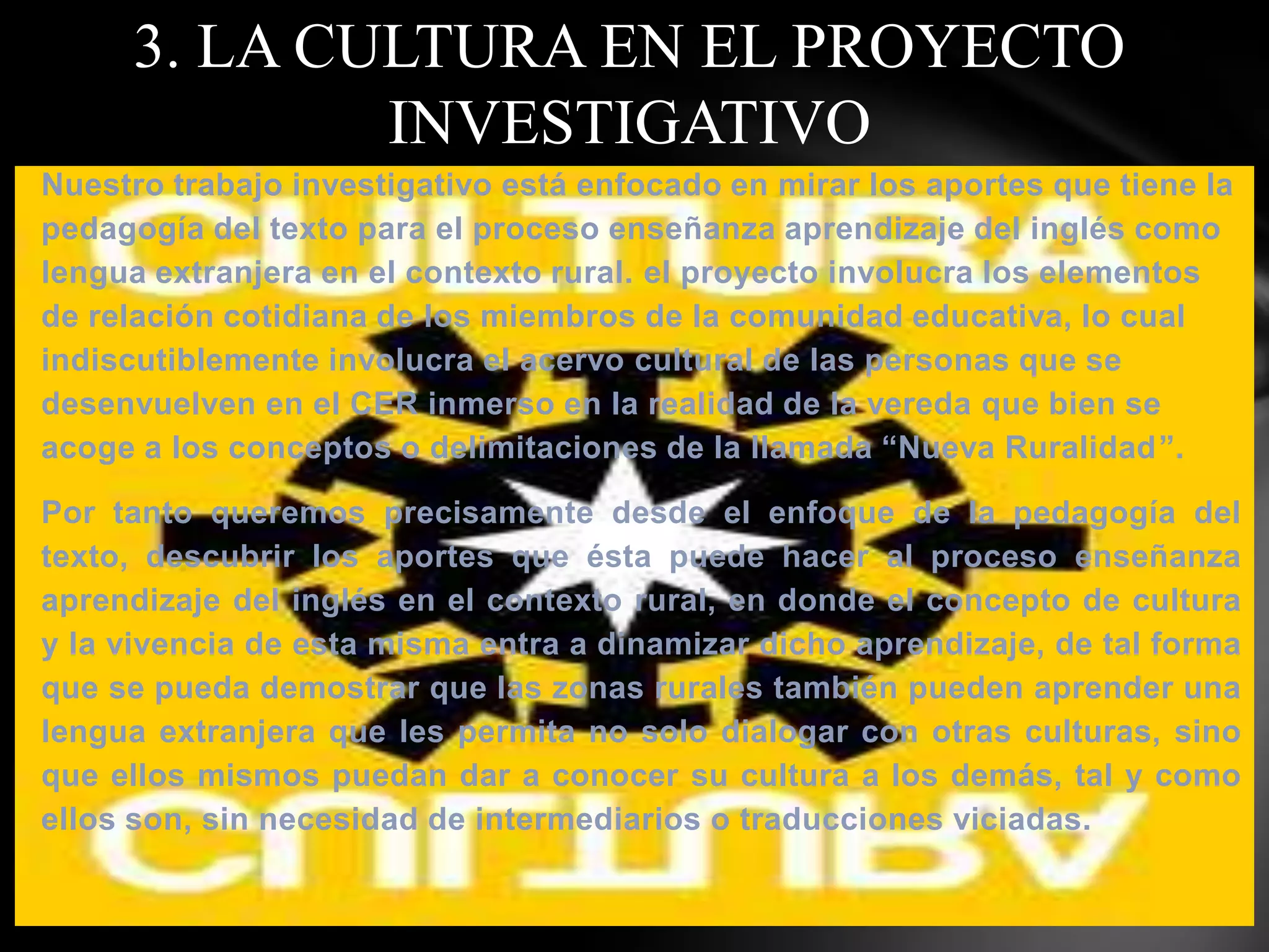 3. LA CULTURA EN EL PROYECTO
             INVESTIGATIVO
Nuestro trabajo investigativo está enfocado en mirar los aportes que tiene la
pedagogía del texto para el proceso enseñanza aprendizaje del inglés como
lengua extranjera en el contexto rural. el proyecto involucra los elementos
de relación cotidiana de los miembros de la comunidad educativa, lo cual
indiscutiblemente involucra el acervo cultural de las personas que se
desenvuelven en el CER inmerso en la realidad de la vereda que bien se
acoge a los conceptos o delimitaciones de la llamada “Nueva Ruralidad”.

Por tanto queremos precisamente desde el enfoque de la pedagogía del
texto, descubrir los aportes que ésta puede hacer al proceso enseñanza
aprendizaje del inglés en el contexto rural, en donde el concepto de cultura
y la vivencia de esta misma entra a dinamizar dicho aprendizaje, de tal forma
que se pueda demostrar que las zonas rurales también pueden aprender una
lengua extranjera que les permita no solo dialogar con otras culturas, sino
que ellos mismos puedan dar a conocer su cultura a los demás, tal y como
ellos son, sin necesidad de intermediarios o traducciones viciadas.
 