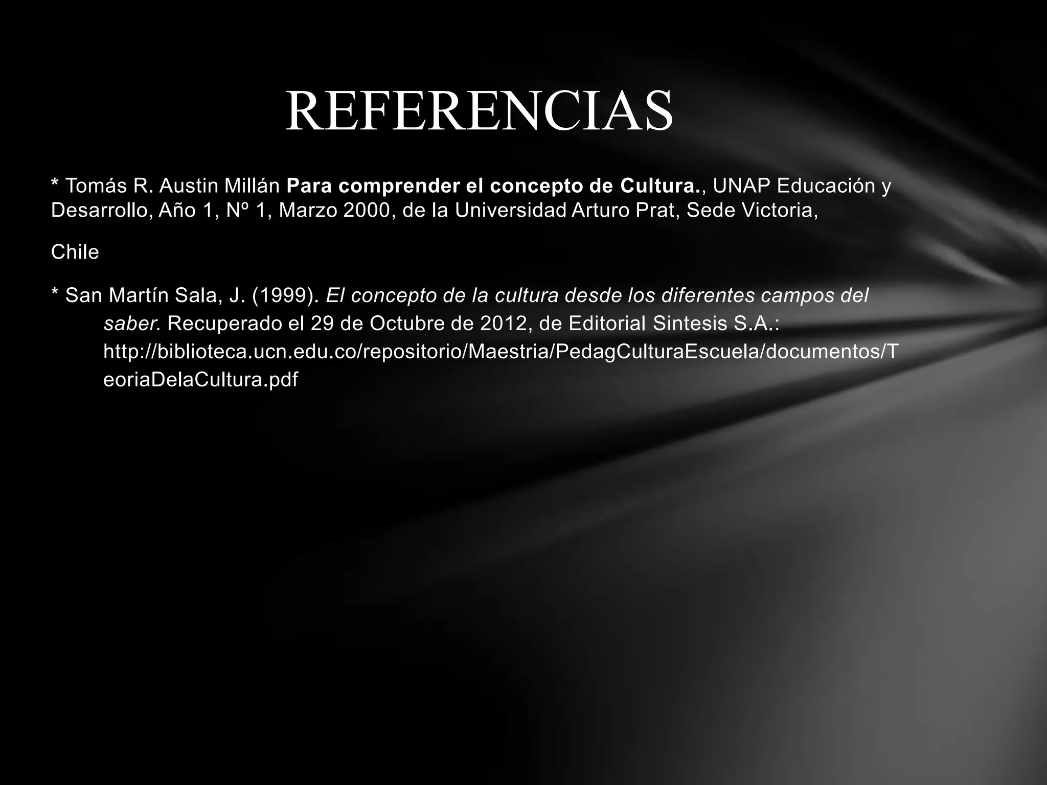 REFERENCIAS
* Tomás R. Austin Millán Para comprender el concepto de Cultura., UNAP Educación y
Desarrollo, Año 1, Nº 1, Marzo 2000, de la Universidad Arturo Prat, Sede Victoria,

Chile

* San Martín Sala, J. (1999). El concepto de la cultura desde los diferentes campos del
     saber. Recuperado el 29 de Octubre de 2012, de Editorial Sintesis S.A.:
     http://biblioteca.ucn.edu.co/repositorio/Maestria/PedagCulturaEscuela/documentos/T
     eoriaDelaCultura.pdf
 