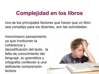 Complejidad en los libros
micro/macro pensamiento
ya que involucran la
coherencia y
decodificación del texto, la
falta de conocimiento del
lenguaje, su gramática y
ortografía conllevan a una
deficiente comprensión
lectora.
Uno de los principales factores que hacen que un libro
sea complejo para los dicentes, son las actividades:
 