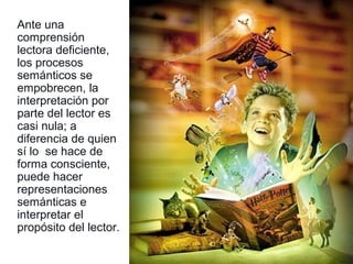 Ante una
comprensión
lectora deficiente,
los procesos
semánticos se
empobrecen, la
interpretación por
parte del lector es
casi nula; a
diferencia de quien
sí lo se hace de
forma consciente,
puede hacer
representaciones
semánticas e
interpretar el
propósito del lector.
 