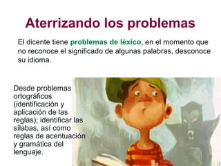 Aterrizando los problemas
El dicente tiene problemas de léxico, en el momento que
no reconoce el significado de algunas palabras, desconoce
su idioma.
Desde problemas
ortográficos
(identificación y
aplicación de las
reglas); identificar las
sílabas, así como
reglas de acentuación
y gramática del
lenguaje.
 