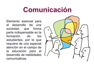 Comunicación
Elemento esencial para
el desarrollo de una
sociedad, que forma
parte indispensable en la
formación de los
estudiantes, por lo que
requiere de una especial
atención en el campo de
la educación para el
desarrollo de habilidades
comunicativas.
 