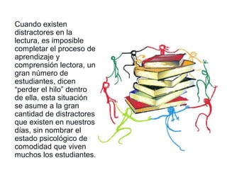 Cuando existen
distractores en la
lectura, es imposible
completar el proceso de
aprendizaje y
comprensión lectora, un
gran número de
estudiantes, dicen
“perder el hilo” dentro
de ella, esta situación
se asume a la gran
cantidad de distractores
que existen en nuestros
días, sin nombrar el
estado psicológico de
comodidad que viven
muchos los estudiantes.
 