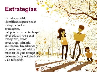 Estrategias
Es indispensable
identificarlas para poder
trabajar con los
estudiantes,
independientemente de qué
nivel educativo se está
trabajando, desde
preescolar, primaria,
secundaria, bachillerato y
licenciatura; está última
muestra un gran rezago en
conocimientos ortográficos
y de redacción.
 