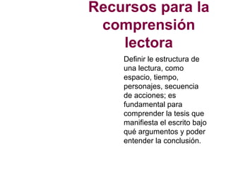 Recursos para la
comprensión
lectora
Definir le estructura de
una lectura, como
espacio, tiempo,
personajes, secuencia
de acciones; es
fundamental para
comprender la tesis que
manifiesta el escrito bajo
qué argumentos y poder
entender la conclusión.
 