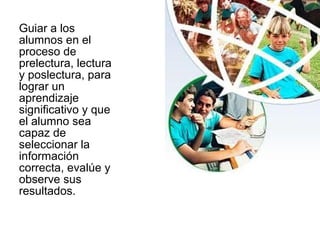 Guiar a los
alumnos en el
proceso de
prelectura, lectura
y poslectura, para
lograr un
aprendizaje
significativo y que
el alumno sea
capaz de
seleccionar la
información
correcta, evalúe y
observe sus
resultados.
 