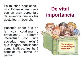 De vital
importancia
En muchas ocasiones,
nos topamos en clase
con un gran porcentaje
de alumnos que no les
gusta leer ni escribir.
Hacerles saber que en
la vida cotidiana y
profesional, deberán
interactuar con una
sociedad que exigirá
que tengan habilidades
comunicativas, les hará
cambiar su forma de
pensar.
 