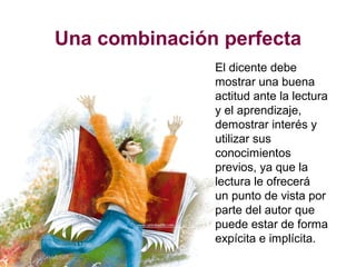 Una combinación perfecta
El dicente debe
mostrar una buena
actitud ante la lectura
y el aprendizaje,
demostrar interés y
utilizar sus
conocimientos
previos, ya que la
lectura le ofrecerá
un punto de vista por
parte del autor que
puede estar de forma
expícita e implícita.
 