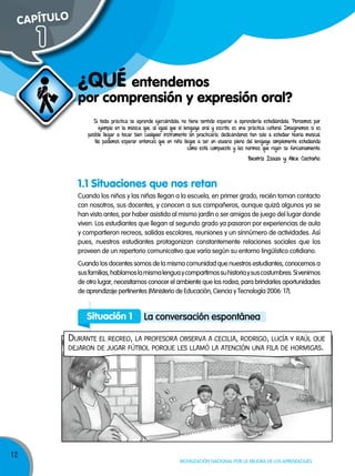 12
Movilización nacional por la Mejora de los aprendizajes
por comprensión y expresión oral?
¿qUÉ entendemos
Cuando los niños y las niñas llegan a la escuela, en primer grado, recién toman contacto
con nosotros, sus docentes, y conocen a sus compañeros, aunque quizá algunos ya se
han visto antes, por haber asistido al mismo jardín o ser amigos de juego del lugar donde
viven. Los estudiantes que llegan al segundo grado ya pasaron por experiencias de aula
y compartieron recreos, salidas escolares, reuniones y un sinnúmero de actividades. Así
pues, nuestros estudiantes protagonizan constantemente relaciones sociales que los
proveen de un repertorio comunicativo que varía según su entorno lingüístico cotidiano.
Cuando los docentes somos de la misma comunidad que nuestros estudiantes, conocemos a
susfamilias,hablamoslamismalenguaycompartimossuhistoriaysuscostumbres.Sivenimos
de otro lugar, necesitamos conocer el ambiente que los rodea, para brindarles oportunidades
de aprendizaje pertinentes (Ministerio de Educación, Ciencia y Tecnología 2006: 17).
Situación 1 La conversación espontánea
Durante el recreo, la profesora observa a cecilia, roDrigo, lucía y raúl que
Dejaron De jugar fútbol porque les llamó la atención una fila De hormigas.
Si toda práctica se aprende ejerciéndola, no tiene sentido esperar a aprenderla estudiándola. Pensemos por
ejemplo en la música que, al igual que el lenguaje oral y escrito, es una práctica cultural. Imaginemos si es
posible llegar a tocar bien cualquier instrumento sin practicarlo, dedicándonos tan solo a estudiar teoría musical.
No podemos esperar entonces que un niño llegue a ser un usuario pleno del lenguaje simplemente estudiando
cómo está compuesto y las normas que rigen su funcionamiento.
Beatriz Isaza y Alice Castaño.
1.1 Situaciones que nos retan
CAPÍTULO
1
 