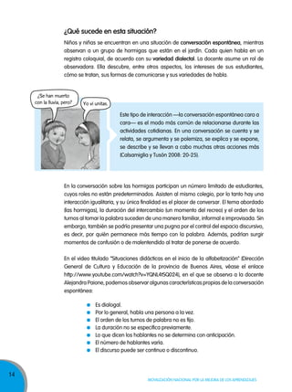 14
Movilización nacional por la Mejora de los aprendizajes
¿Qué sucede en esta situación?
Niños y niñas se encuentran en una situación de conversación espontánea, mientras
observan a un grupo de hormigas que están en el jardín. Cada quien habla en un
registro coloquial, de acuerdo con su variedad dialectal. La docente asume un rol de
observadora. Ella descubre, entre otros aspectos, los intereses de sus estudiantes,
cómo se tratan, sus formas de comunicarse y sus variedades de habla.
Es dialogal.
Por lo general, habla una persona a la vez.
El orden de los turnos de palabra no es fijo.
La duración no se especifica previamente.
Lo que dicen los hablantes no se determina con anticipación.
El número de hablantes varía.
El discurso puede ser continuo o discontinuo.
¿Se han muerto
con la lluvia, pero? Yo vi unitas.
En la conversación sobre las hormigas participan un número limitado de estudiantes,
cuyos roles no están predeterminados. Asisten al mismo colegio, por lo tanto hay una
interacción igualitaria, y su única finalidad es el placer de conversar. El tema abordado
(las hormigas), la duración del intercambio (un momento del recreo) y el orden de los
turnos al tomar la palabra suceden de una manera familiar, informal e improvisada. Sin
embargo, también se podría presentar una pugna por el control del espacio discursivo,
es decir, por quién permanece más tiempo con la palabra. Además, podrían surgir
momentos de confusión o de malentendido al tratar de ponerse de acuerdo.
En el video titulado “Situaciones didácticas en el inicio de la alfabetización” (Dirección
General de Cultura y Educación de la provincia de Buenos Aires, véase el enlace
http://www.youtube.com/watch?v=YQNL4tSQ024), en el que se observa a la docente
Alejandra Paione, podemos observar algunas características propias de la conversación
espontánea:
Este tipo de interacción —la conversación espontánea cara a
cara— es el modo más común de relacionarse durante las
actividades cotidianas. En una conversación se cuenta y se
relata, se argumenta y se polemiza, se explica y se expone,
se describe y se llevan a cabo muchas otras acciones más
(Calsamiglia y Tusón 2008: 20-25).
 